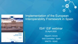 ISA2 EIF webinar
22 April 2020
Miguel A. Amutio
ISA2 Committee - Spain
MAETD - SGAD
Implementation of the European
Interoperability Framework in Spain
 