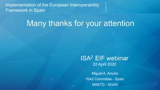 Implementation of the European Interoperability
Framework in Spain
Chapter of presentation
Many thanks for your attention
ISA2 EIF webinar
22 April 2020
Miguel A. Amutio
ISA2 Committee - Spain
MAETD - SGAD
 