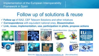Implementation of the European Interoperability
Framework in Spain
Chapter of presentation
Follow up of solutions & reuse
Follow up of ISA2, CEF Telecom Solutions and other initiatives
Correspondence with equivalent national ones. Dissemination.
Link, reuse, implementation, use, participation in pilots, propose actions
More info: https://ec.europa.eu/isa2/solutions_en (Non exhaustive)
 