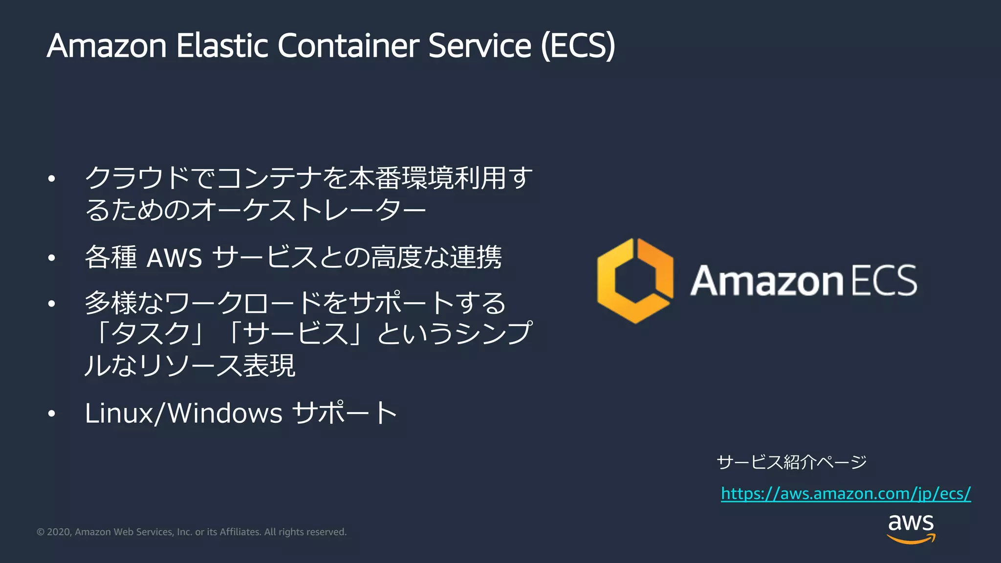 © 2020, Amazon Web Services, Inc. or its Affiliates. All rights reserved.
Amazon Elastic Container Service (ECS)
• クラウドでコンテナを本番環境利⽤す
るためのオーケストレーター
• 各種 AWS サービスとの⾼度な連携
• 多様なワークロードをサポートする
「タスク」「サービス」というシンプ
ルなリソース表現
• Linux/Windows サポート
https://aws.amazon.com/jp/ecs/
サービス紹介ページ
 