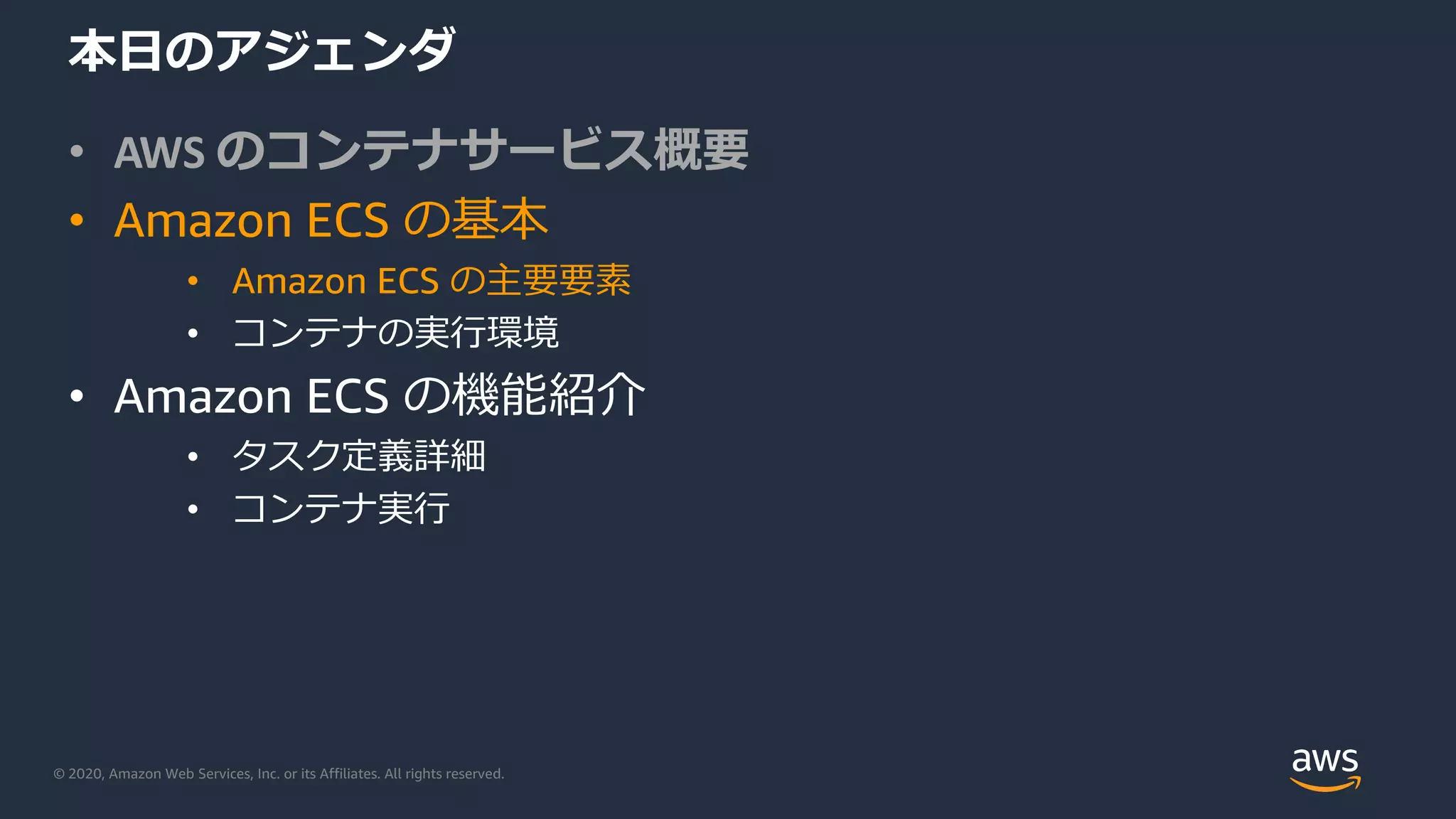 © 2020, Amazon Web Services, Inc. or its Affiliates. All rights reserved.
本⽇のアジェンダ
• AWS のコンテナサービス概要
• Amazon ECS の基本
• Amazon ECS の主要要素
• コンテナの実⾏環境
• Amazon ECS の機能紹介
• タスク定義詳細
• コンテナ実⾏
 