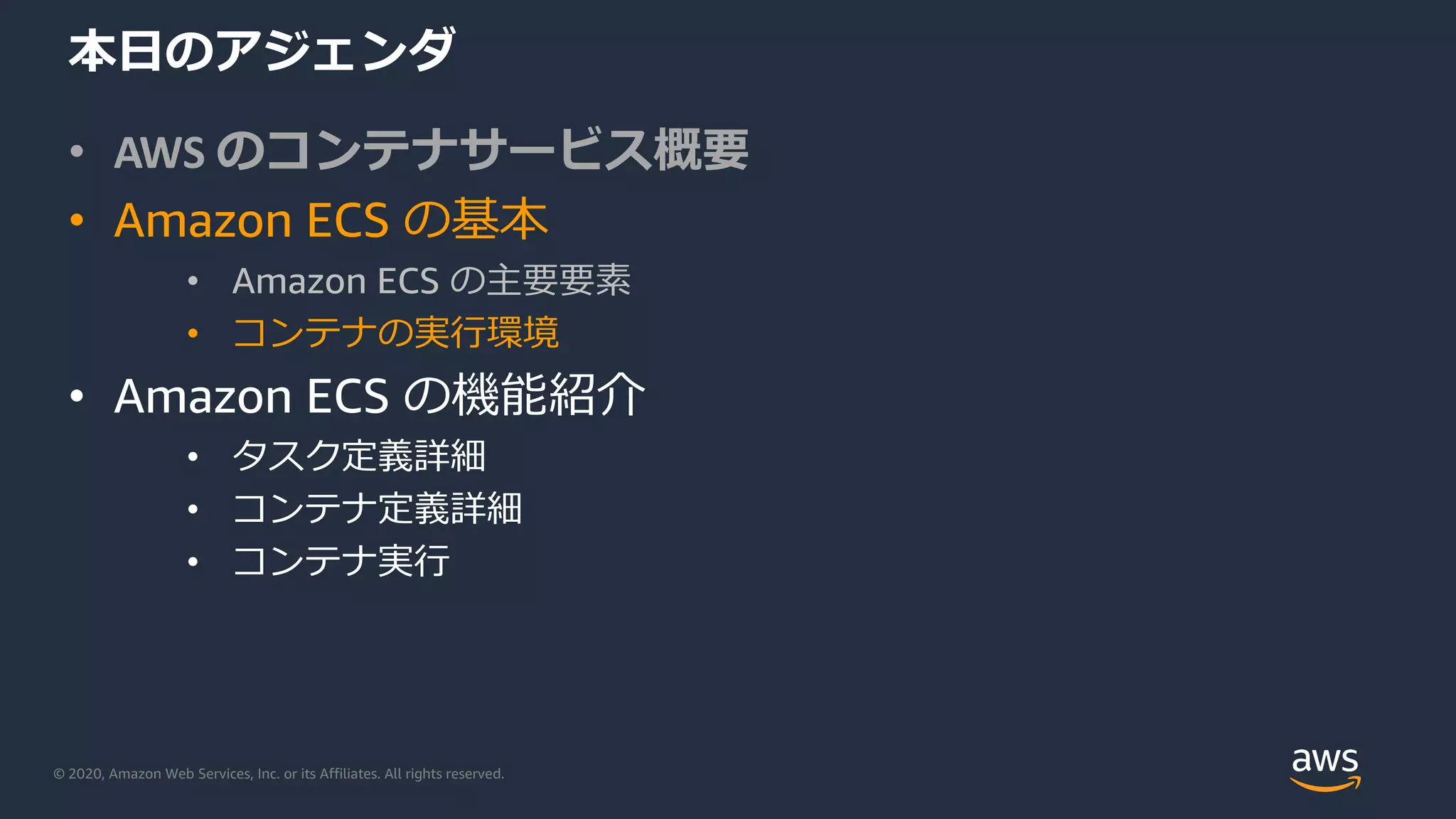© 2020, Amazon Web Services, Inc. or its Affiliates. All rights reserved.
本⽇のアジェンダ
• AWS のコンテナサービス概要
• Amazon ECS の基本
• Amazon ECS の主要要素
• コンテナの実⾏環境
• Amazon ECS の機能紹介
• タスク定義詳細
• コンテナ定義詳細
• コンテナ実⾏
 