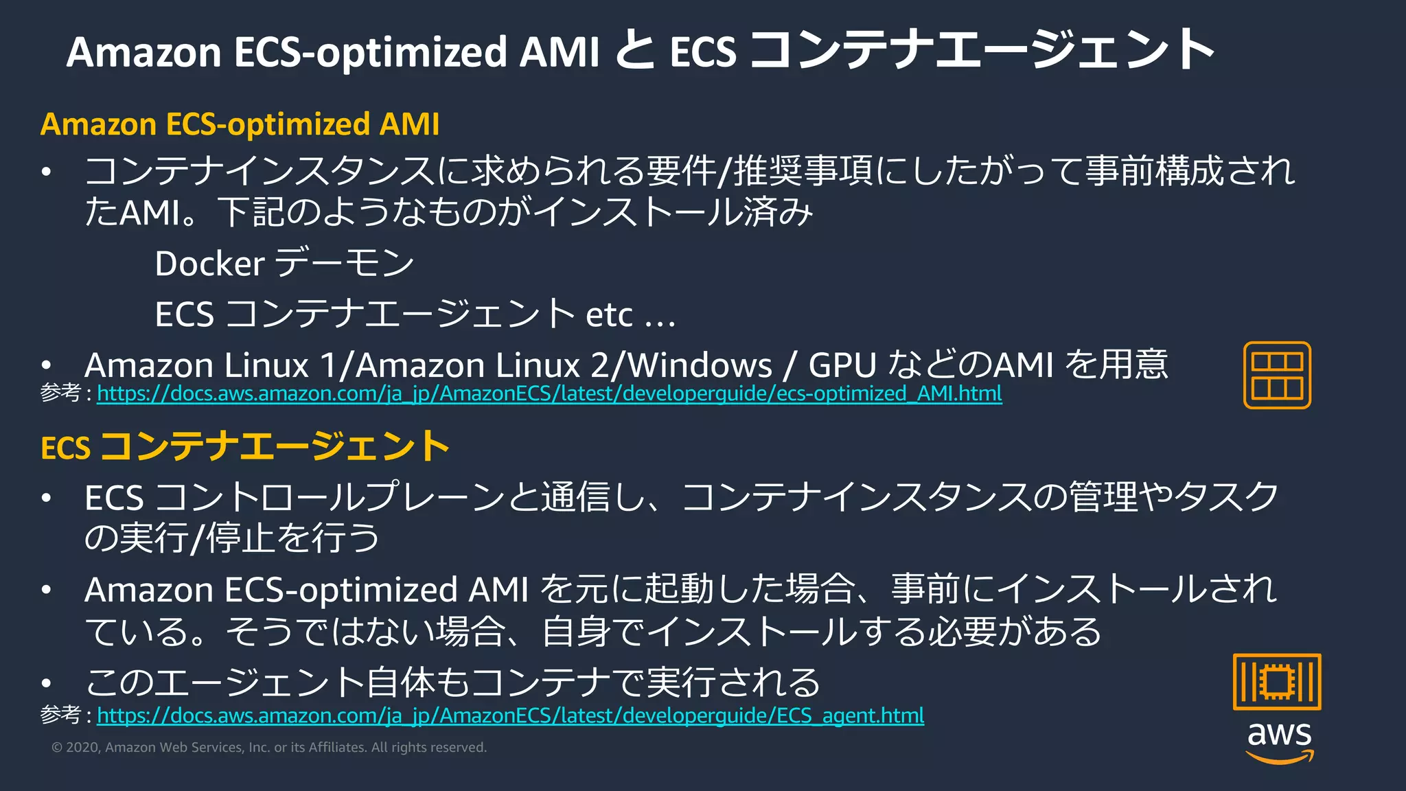 © 2020, Amazon Web Services, Inc. or its Affiliates. All rights reserved.
Amazon ECS-optimized AMI と ECS コンテナエージェント
Amazon ECS-optimized AMI
• コンテナインスタンスに求められる要件/推奨事項にしたがって事前構成され
たAMI。下記のようなものがインストール済み
Docker デーモン
ECS コンテナエージェント etc …
• Amazon Linux 1/Amazon Linux 2/Windows / GPU などのAMI を⽤意
ECS コンテナエージェント
• ECS コントロールプレーンと通信し、コンテナインスタンスの管理やタスク
の実⾏/停⽌を⾏う
• Amazon ECS-optimized AMI を元に起動した場合、事前にインストールされ
ている。そうではない場合、⾃⾝でインストールする必要がある
• このエージェント⾃体もコンテナで実⾏される
参考 : https://docs.aws.amazon.com/ja_jp/AmazonECS/latest/developerguide/ecs-optimized_AMI.html
参考 : https://docs.aws.amazon.com/ja_jp/AmazonECS/latest/developerguide/ECS_agent.html
 