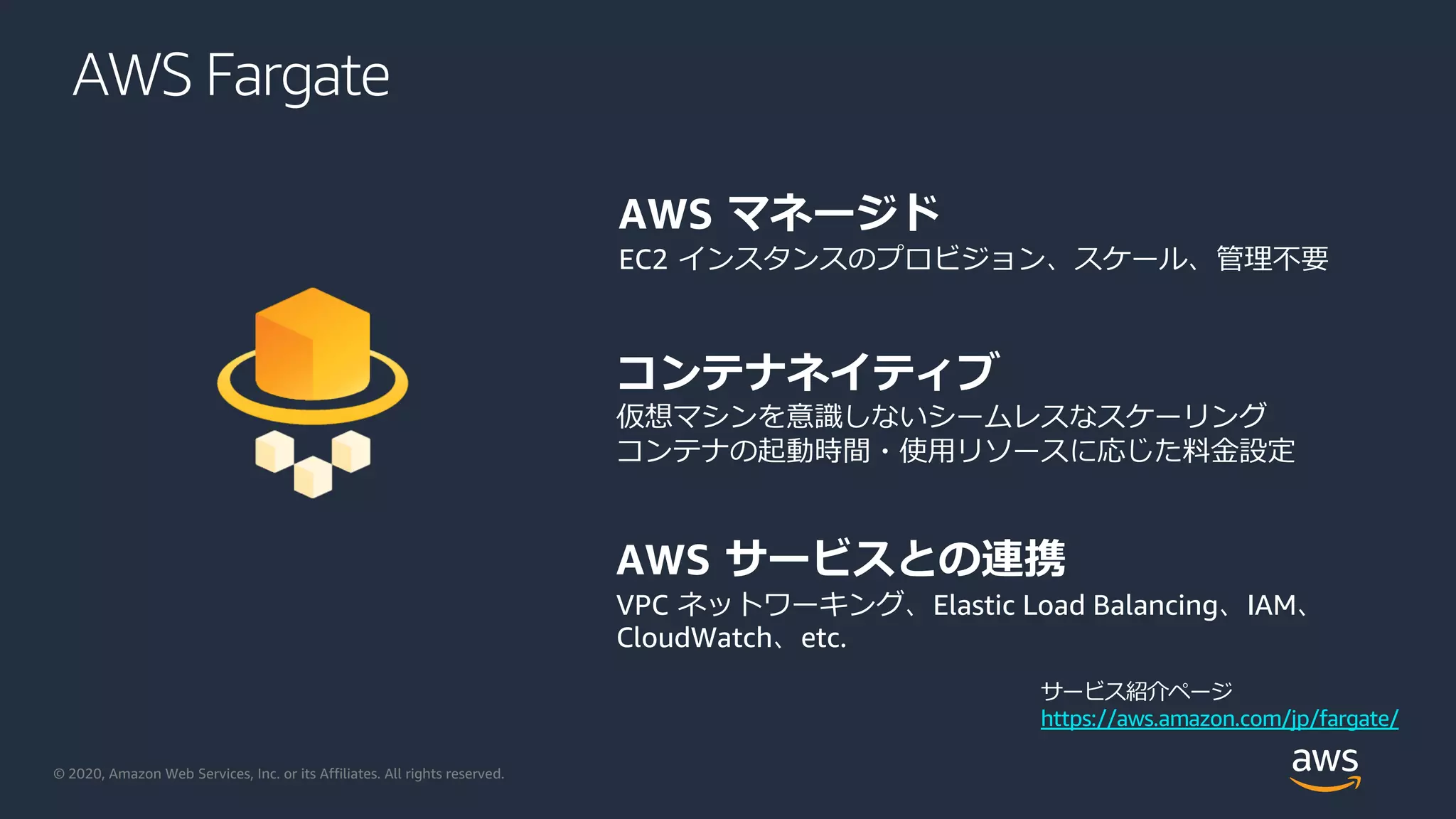 © 2020, Amazon Web Services, Inc. or its Affiliates. All rights reserved.
AWS マネージド
EC2 インスタンスのプロビジョン、スケール、管理不要
コンテナネイティブ
仮想マシンを意識しないシームレスなスケーリング
コンテナの起動時間・使⽤リソースに応じた料⾦設定
AWS サービスとの連携
VPC ネットワーキング、Elastic Load Balancing、IAM、
CloudWatch、etc.
AWS Fargate
サービス紹介ページ
https://aws.amazon.com/jp/fargate/
 