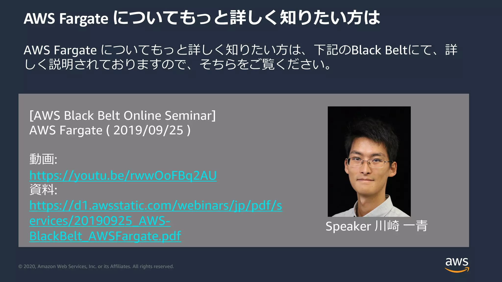 © 2020, Amazon Web Services, Inc. or its Affiliates. All rights reserved.
AWS Fargate についてもっと詳しく知りたい⽅は
AWS Fargate についてもっと詳しく知りたい⽅は、下記のBlack Beltにて、詳
しく説明されておりますので、そちらをご覧ください。
[AWS Black Belt Online Seminar]
AWS Fargate ( 2019/09/25 )
動画:
https://youtu.be/rwwOoFBq2AU
資料:
https://d1.awsstatic.com/webinars/jp/pdf/s
ervices/20190925_AWS-
BlackBelt_AWSFargate.pdf
Speaker 川崎 ⼀⻘
 