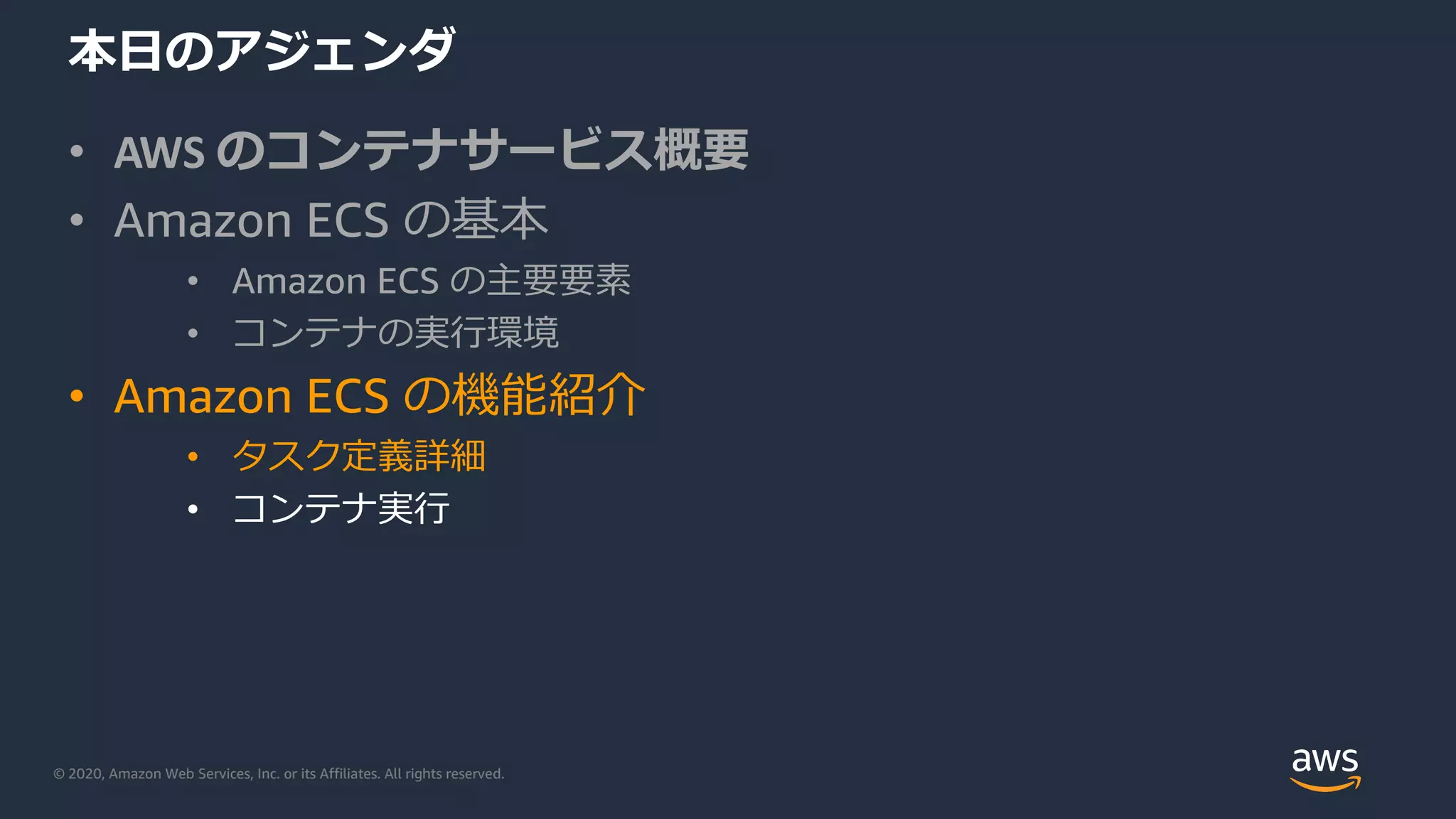 © 2020, Amazon Web Services, Inc. or its Affiliates. All rights reserved.
本⽇のアジェンダ
• AWS のコンテナサービス概要
• Amazon ECS の基本
• Amazon ECS の主要要素
• コンテナの実⾏環境
• Amazon ECS の機能紹介
• タスク定義詳細
• コンテナ実⾏
 