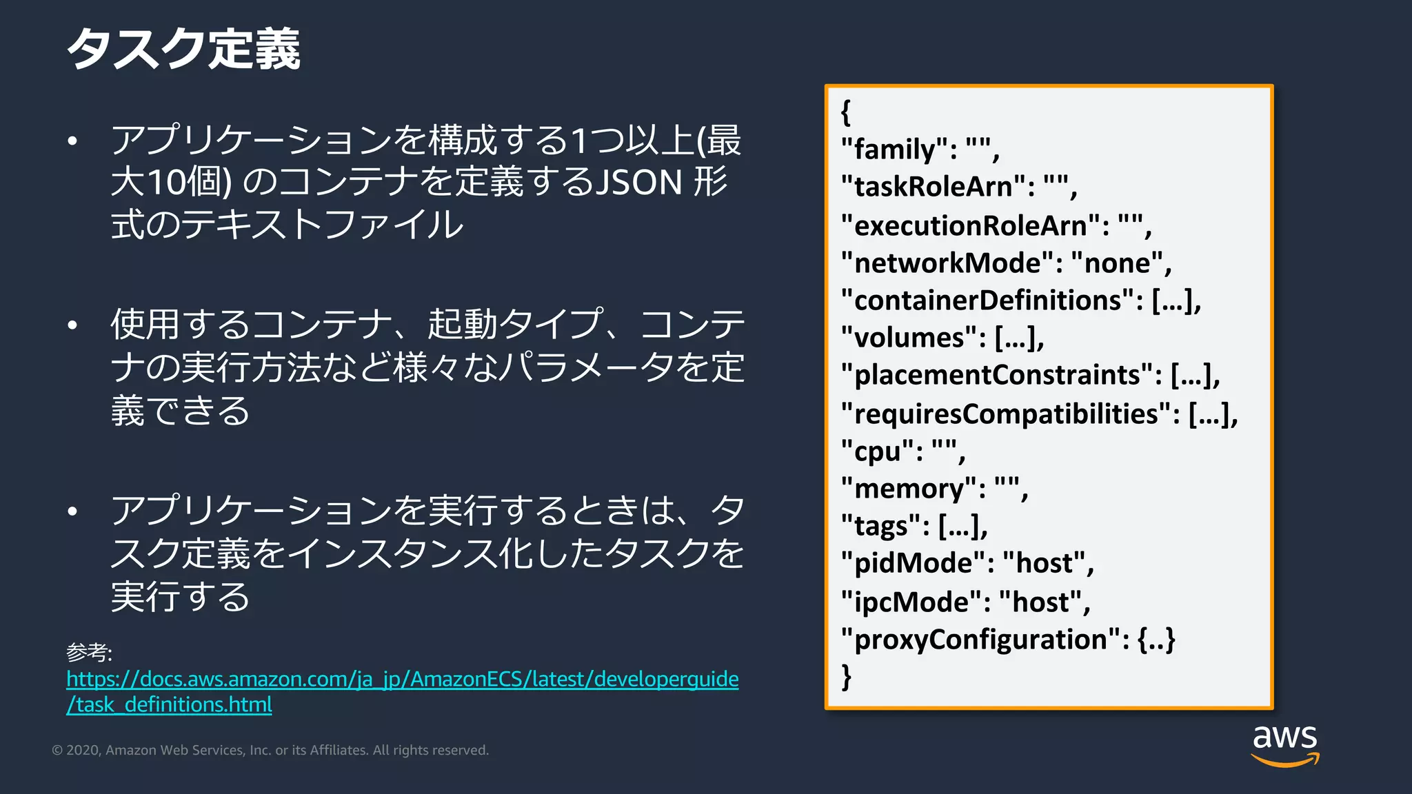 © 2020, Amazon Web Services, Inc. or its Affiliates. All rights reserved.
タスク定義
• アプリケーションを構成する1つ以上(最
⼤10個) のコンテナを定義するJSON 形
式のテキストファイル
• 使⽤するコンテナ、起動タイプ、コンテ
ナの実⾏⽅法など様々なパラメータを定
義できる
• アプリケーションを実⾏するときは、タ
スク定義をインスタンス化したタスクを
実⾏する
{
"family": "",
"taskRoleArn": "",
"executionRoleArn": "",
"networkMode": "none",
"containerDefinitions": […],
"volumes": […],
"placementConstraints": […],
"requiresCompatibilities": […],
"cpu": "",
"memory": "",
"tags": […],
"pidMode": "host",
"ipcMode": "host",
"proxyConfiguration": {..}
}
参考:
https://docs.aws.amazon.com/ja_jp/AmazonECS/latest/developerguide
/task_definitions.html
 