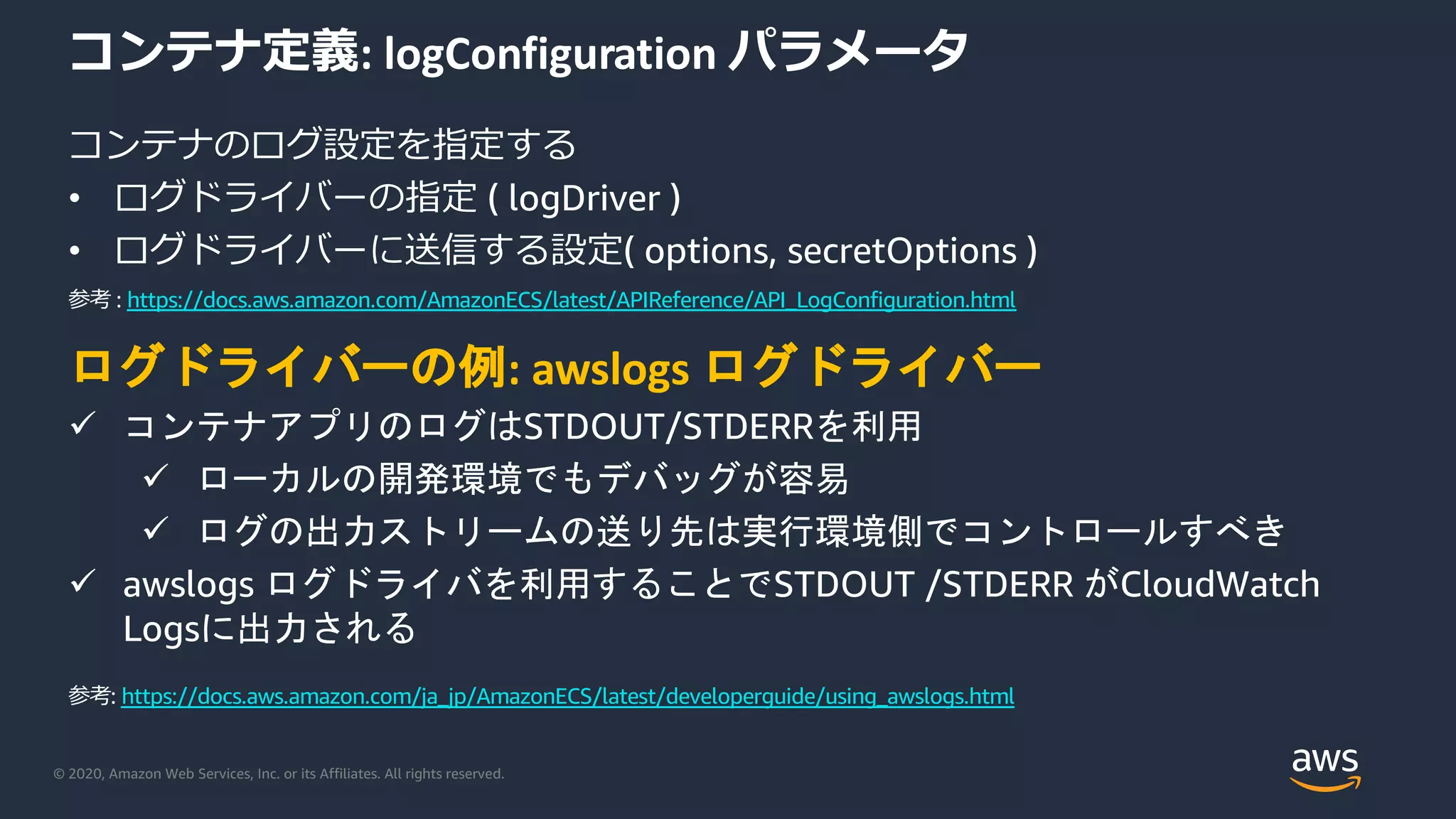 © 2020, Amazon Web Services, Inc. or its Affiliates. All rights reserved.
コンテナ定義: logConfiguration パラメータ
コンテナのログ設定を指定する
• ログドライバーの指定 ( logDriver )
• ログドライバーに送信する設定( options, secretOptions )
ログドライバーの例: awslogs ログドライバー
ü コンテナアプリのログはSTDOUT/STDERRを利用
ü ローカルの開発環境でもデバッグが容易
ü ログの出力ストリームの送り先は実行環境側でコントロールすべき
ü awslogs ログドライバを利用することでSTDOUT /STDERR がCloudWatch
Logsに出力される
参考: https://docs.aws.amazon.com/ja_jp/AmazonECS/latest/developerguide/using_awslogs.html
参考 : https://docs.aws.amazon.com/AmazonECS/latest/APIReference/API_LogConfiguration.html
 