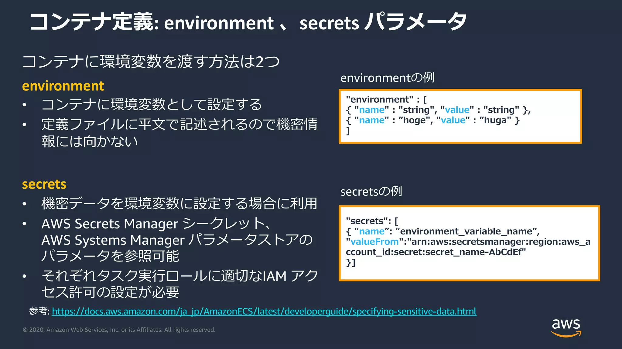 © 2020, Amazon Web Services, Inc. or its Affiliates. All rights reserved.
コンテナ定義: environment 、secrets パラメータ
コンテナに環境変数を渡す⽅法は2つ
environment
• コンテナに環境変数として設定する
• 定義ファイルに平⽂で記述されるので機密情
報には向かない
secrets
• 機密データを環境変数に設定する場合に利⽤
• AWS Secrets Manager シークレット、
AWS Systems Manager パラメータストアの
パラメータを参照可能
• それぞれタスク実⾏ロールに適切なIAM アク
セス許可の設定が必要
"environment" : [
{ "name" : "string", "value" : "string" },
{ "name" : ”hoge", "value" : ”huga" }
]
environmentの例
"secrets": [
{ “name”: “environment_variable_name”,
"valueFrom":"arn:aws:secretsmanager:region:aws_a
ccount_id:secret:secret_name-AbCdEf"
}]
secretsの例
参考: https://docs.aws.amazon.com/ja_jp/AmazonECS/latest/developerguide/specifying-sensitive-data.html
 