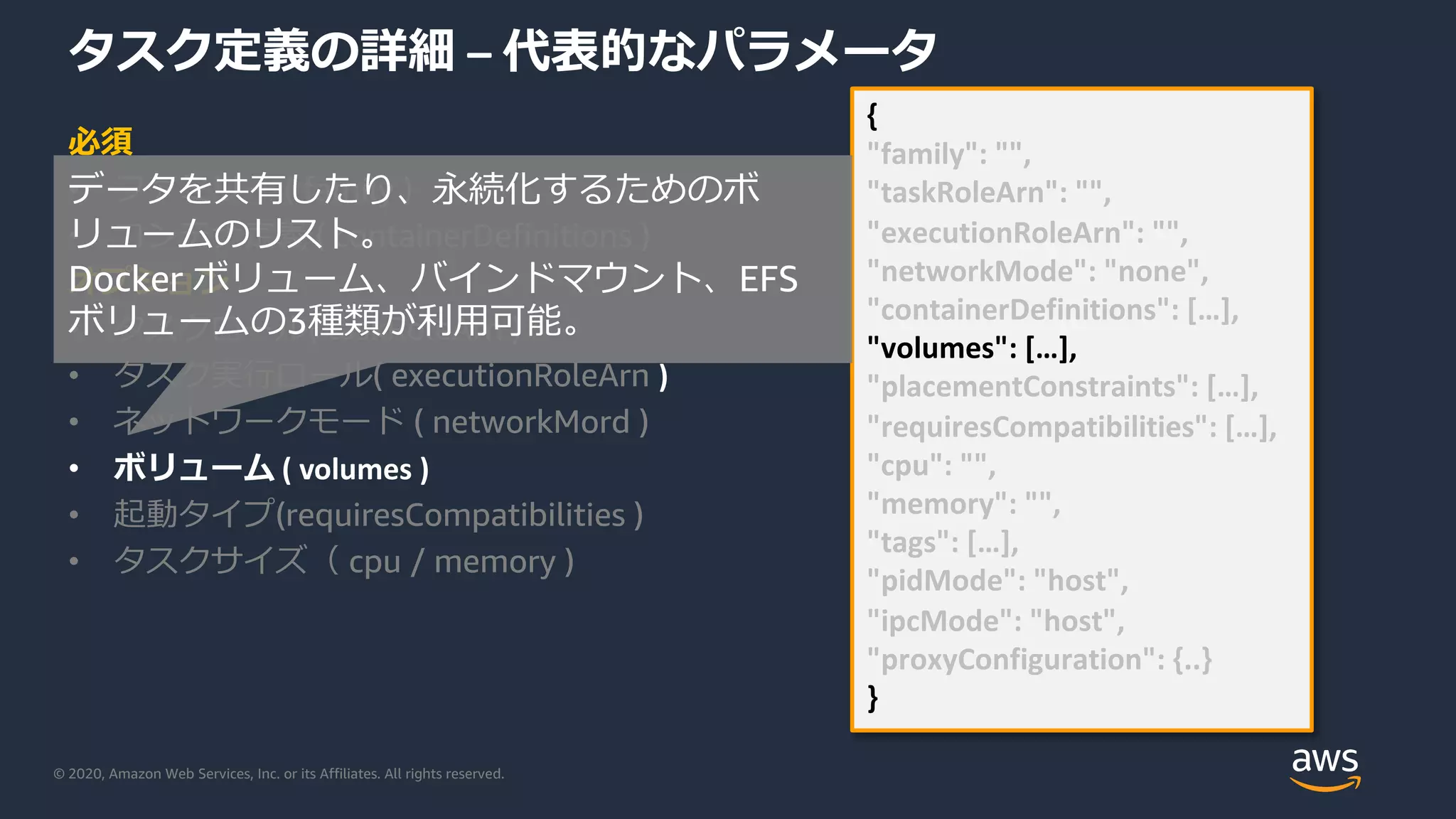 © 2020, Amazon Web Services, Inc. or its Affiliates. All rights reserved.
タスク定義の詳細 – 代表的なパラメータ
必須
• ファミリー ( family )
• コンテナ定義 ( containerDefinitions )
オプション
• タスクロール( taskRoleArn )
• タスク実⾏ロール( executionRoleArn )
• ネットワークモード ( networkMord )
• ボリューム ( volumes )
• 起動タイプ(requiresCompatibilities )
• タスクサイズ（ cpu / memory )
{
"family": "",
"taskRoleArn": "",
"executionRoleArn": "",
"networkMode": "none",
"containerDefinitions": […],
"volumes": […],
"placementConstraints": […],
"requiresCompatibilities": […],
"cpu": "",
"memory": "",
"tags": […],
"pidMode": "host",
"ipcMode": "host",
"proxyConfiguration": {..}
}
データを共有したり、永続化するためのボ
リュームのリスト。
Docker ボリューム、バインドマウント、EFS
ボリュームの3種類が利⽤可能。
 
