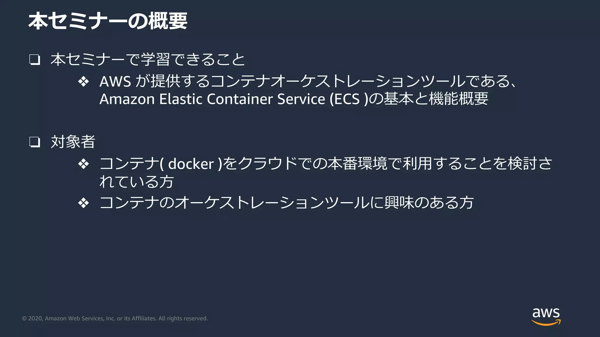© 2020, Amazon Web Services, Inc. or its Affiliates. All rights reserved.
本セミナーの概要
❏ 本セミナーで学習できること
❖ AWS が提供するコンテナオーケストレーションツールである、
Amazon Elastic Container Service (ECS )の基本と機能概要
❏ 対象者
❖ コンテナ( docker )をクラウドでの本番環境で利⽤することを検討さ
れている⽅
❖ コンテナのオーケストレーションツールに興味のある⽅
 
