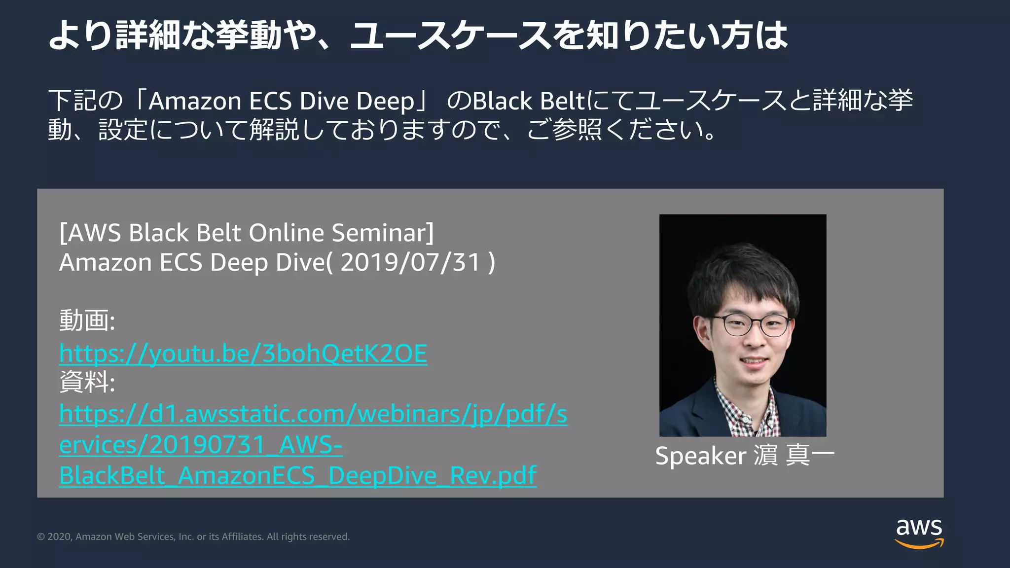 © 2020, Amazon Web Services, Inc. or its Affiliates. All rights reserved.
より詳細な挙動や、ユースケースを知りたい⽅は
下記の「Amazon ECS Dive Deep」 のBlack Beltにてユースケースと詳細な挙
動、設定について解説しておりますので、ご参照ください。
[AWS Black Belt Online Seminar]
Amazon ECS Deep Dive( 2019/07/31 )
動画:
https://youtu.be/3bohQetK2OE
資料:
https://d1.awsstatic.com/webinars/jp/pdf/s
ervices/20190731_AWS-
BlackBelt_AmazonECS_DeepDive_Rev.pdf
Speaker 濵 真⼀
 