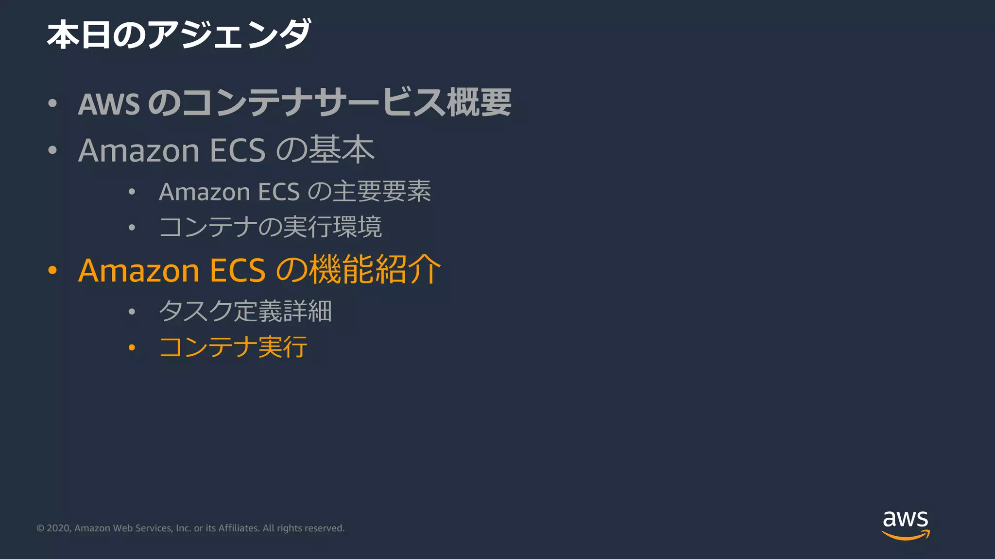 © 2020, Amazon Web Services, Inc. or its Affiliates. All rights reserved.
本⽇のアジェンダ
• AWS のコンテナサービス概要
• Amazon ECS の基本
• Amazon ECS の主要要素
• コンテナの実⾏環境
• Amazon ECS の機能紹介
• タスク定義詳細
• コンテナ実⾏
 