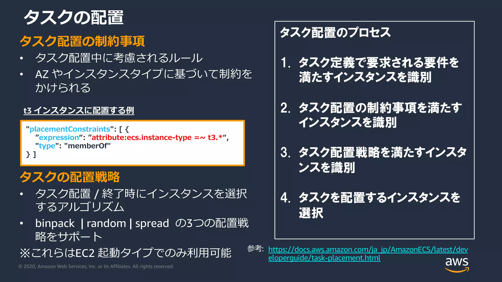 © 2020, Amazon Web Services, Inc. or its Affiliates. All rights reserved.
タスクの配置
タスク配置の制約事項
• タスク配置中に考慮されるルール
• AZ やインスタンスタイプに基づいて制約を
かけられる
タスクの配置戦略
• タスク配置 / 終了時にインスタンスを選択
するアルゴリズム
• binpack | random | spread の3つの配置戦
略をサポート
※これらはEC2 起動タイプでのみ利⽤可能
タスク配置のプロセス
1. タスク定義で要求される要件を
満たすインスタンスを識別
2. タスク配置の制約事項を満たす
インスタンスを識別
3. タスク配置戦略を満たすインスタ
ンスを識別
4. タスクを配置するインスタンスを
選択
"placementConstraints": [ {
”expression“: ”attribute:ecs.instance-type =~ t3.*“,
"type": "memberOf"
} ]
t3 インスタンスに配置する例
https://docs.aws.amazon.com/ja_jp/AmazonECS/latest/dev
eloperguide/task-placement.html
参考:
 