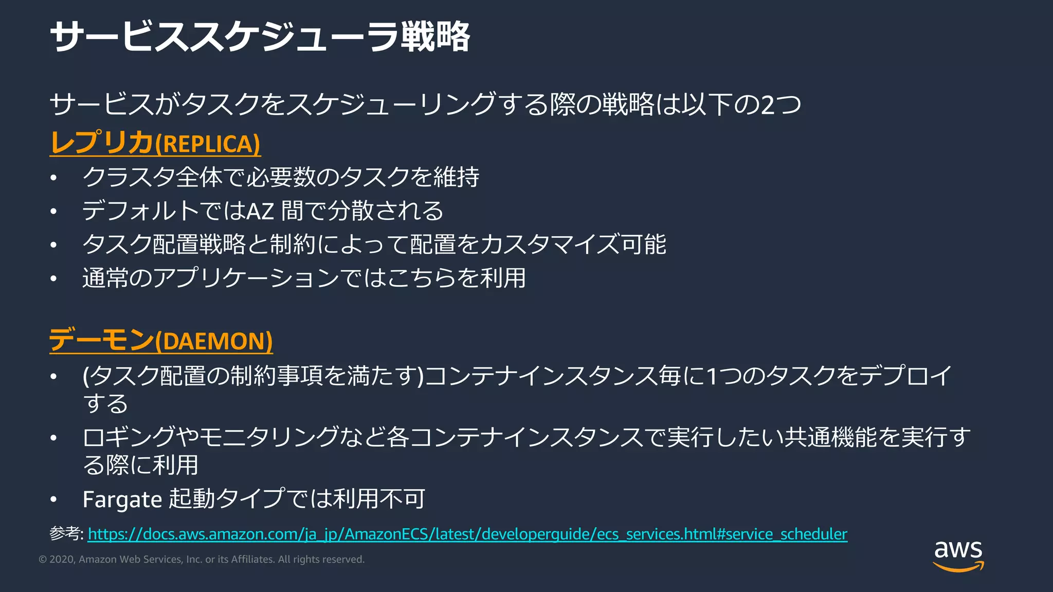 © 2020, Amazon Web Services, Inc. or its Affiliates. All rights reserved.
サービススケジューラ戦略
サービスがタスクをスケジューリングする際の戦略は以下の2つ
レプリカ(REPLICA)
• クラスタ全体で必要数のタスクを維持
• デフォルトではAZ 間で分散される
• タスク配置戦略と制約によって配置をカスタマイズ可能
• 通常のアプリケーションではこちらを利⽤
デーモン(DAEMON)
• (タスク配置の制約事項を満たす)コンテナインスタンス毎に1つのタスクをデプロイ
する
• ロギングやモニタリングなど各コンテナインスタンスで実⾏したい共通機能を実⾏す
る際に利⽤
• Fargate 起動タイプでは利⽤不可
参考: https://docs.aws.amazon.com/ja_jp/AmazonECS/latest/developerguide/ecs_services.html#service_scheduler
 