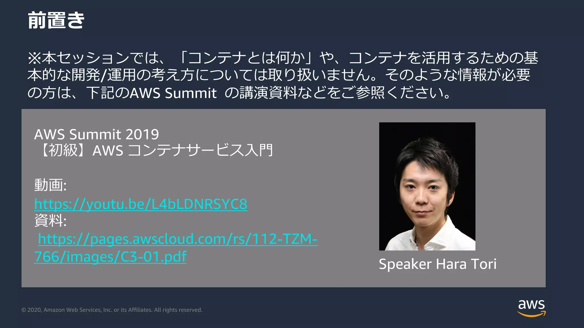 © 2020, Amazon Web Services, Inc. or its Affiliates. All rights reserved.
前置き
※本セッションでは、「コンテナとは何か」や、コンテナを活⽤するための基
本的な開発/運⽤の考え⽅については取り扱いません。そのような情報が必要
の⽅は、下記のAWS Summit の講演資料などをご参照ください。
AWS Summit 2019
【初級】AWS コンテナサービス⼊⾨
動画:
https://youtu.be/L4bLDNRSYC8
資料:
https://pages.awscloud.com/rs/112-TZM-
766/images/C3-01.pdf
Speaker Hara Tori
 