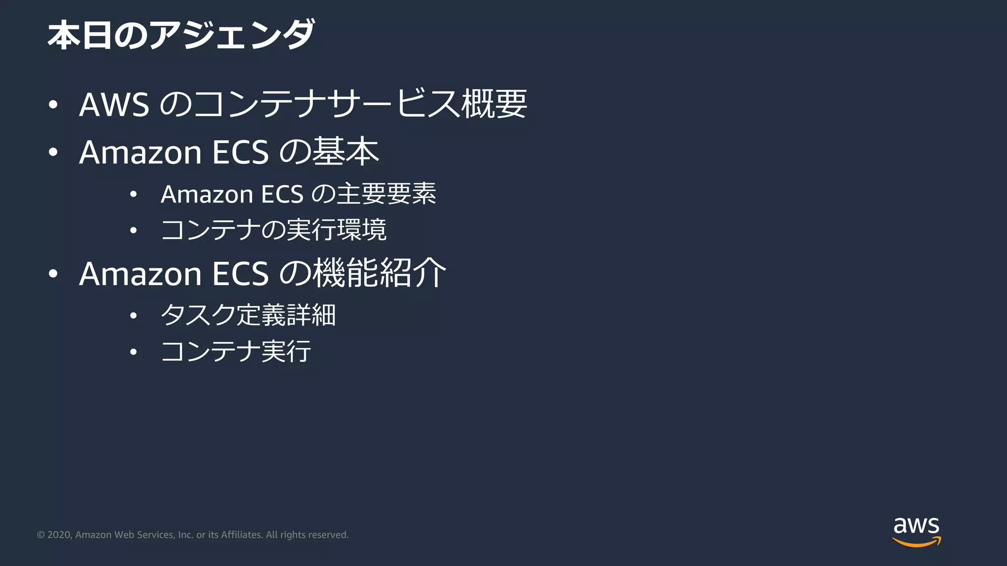 © 2020, Amazon Web Services, Inc. or its Affiliates. All rights reserved.
本⽇のアジェンダ
• AWS のコンテナサービス概要
• Amazon ECS の基本
• Amazon ECS の主要要素
• コンテナの実⾏環境
• Amazon ECS の機能紹介
• タスク定義詳細
• コンテナ実⾏
 
