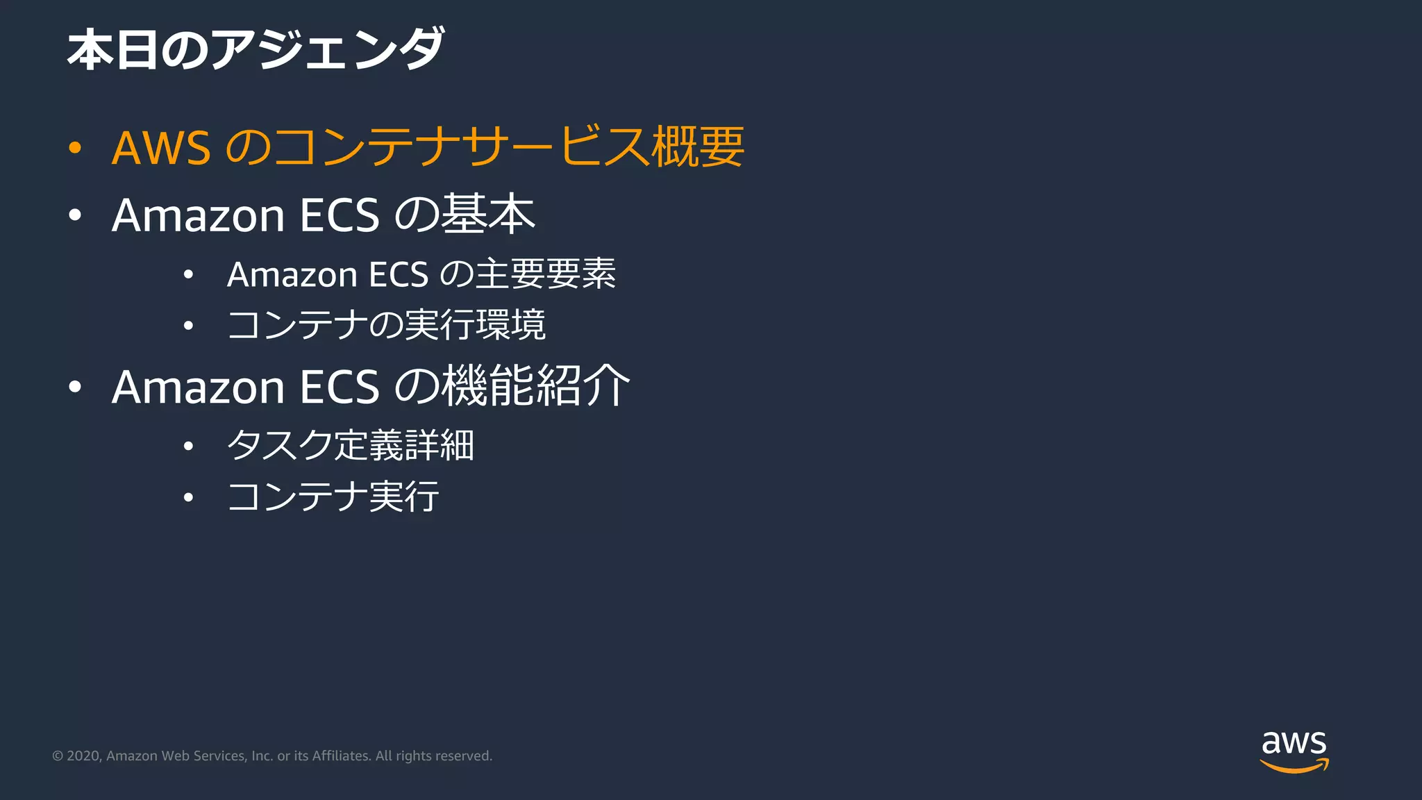 © 2020, Amazon Web Services, Inc. or its Affiliates. All rights reserved.
本⽇のアジェンダ
• AWS のコンテナサービス概要
• Amazon ECS の基本
• Amazon ECS の主要要素
• コンテナの実⾏環境
• Amazon ECS の機能紹介
• タスク定義詳細
• コンテナ実⾏
 