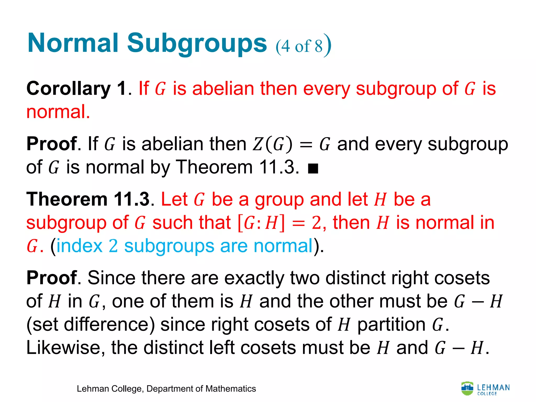 Lehman College, Department of Mathematics
Normal Subgroups (4 of 8)
Corollary 1. If 𝐺 is abelian then every subgroup of 𝐺 is
normal.
Proof. If 𝐺 is abelian then 𝑍 𝐺 = 𝐺 and every subgroup
of 𝐺 is normal by Theorem 11.3. ∎
Theorem 11.3. Let 𝐺 be a group and let 𝐻 be a
subgroup of 𝐺 such that 𝐺: 𝐻 = 2, then 𝐻 is normal in
𝐺. (index 2 subgroups are normal).
Proof. Since there are exactly two distinct right cosets
of 𝐻 in 𝐺, one of them is 𝐻 and the other must be 𝐺 − 𝐻
(set difference) since right cosets of 𝐻 partition 𝐺.
Likewise, the distinct left cosets must be 𝐻 and 𝐺 − 𝐻.
 