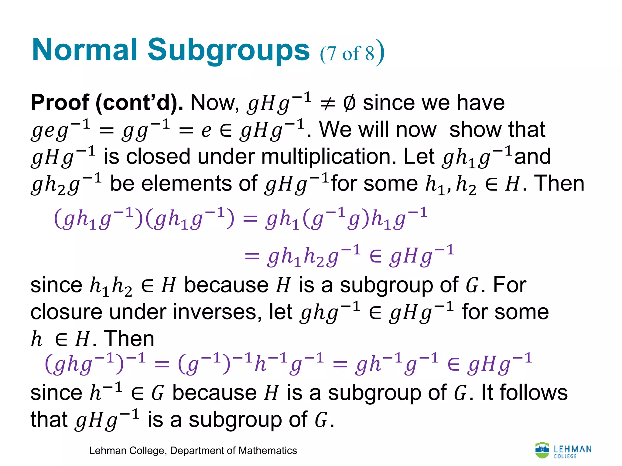 Lehman College, Department of Mathematics
Normal Subgroups (7 of 8)
Proof (cont’d). Now, 𝑔𝐻𝑔−1
≠ ∅ since we have
𝑔𝑒𝑔−1
= 𝑔𝑔−1
= 𝑒 ∈ 𝑔𝐻𝑔−1
. We will now show that
𝑔𝐻𝑔−1
is closed under multiplication. Let 𝑔ℎ1 𝑔−1
and
𝑔ℎ2 𝑔−1
be elements of 𝑔𝐻𝑔−1
for some ℎ1, ℎ2 ∈ 𝐻. Then
since ℎ1ℎ2 ∈ 𝐻 because 𝐻 is a subgroup of 𝐺. For
closure under inverses, let 𝑔ℎ𝑔−1
∈ 𝑔𝐻𝑔−1
for some
ℎ ∈ 𝐻. Then
since ℎ−1
∈ 𝐺 because 𝐻 is a subgroup of 𝐺. It follows
that 𝑔𝐻𝑔−1 is a subgroup of 𝐺.
𝑔ℎ1 𝑔−1 𝑔ℎ1 𝑔−1 = 𝑔ℎ1 𝑔−1 𝑔 ℎ1 𝑔−1
= 𝑔ℎ1ℎ2 𝑔−1
∈ 𝑔𝐻𝑔−1
𝑔ℎ𝑔−1 −1
= 𝑔−1 −1
ℎ−1
𝑔−1
= 𝑔ℎ−1
𝑔−1
∈ 𝑔𝐻𝑔−1
 