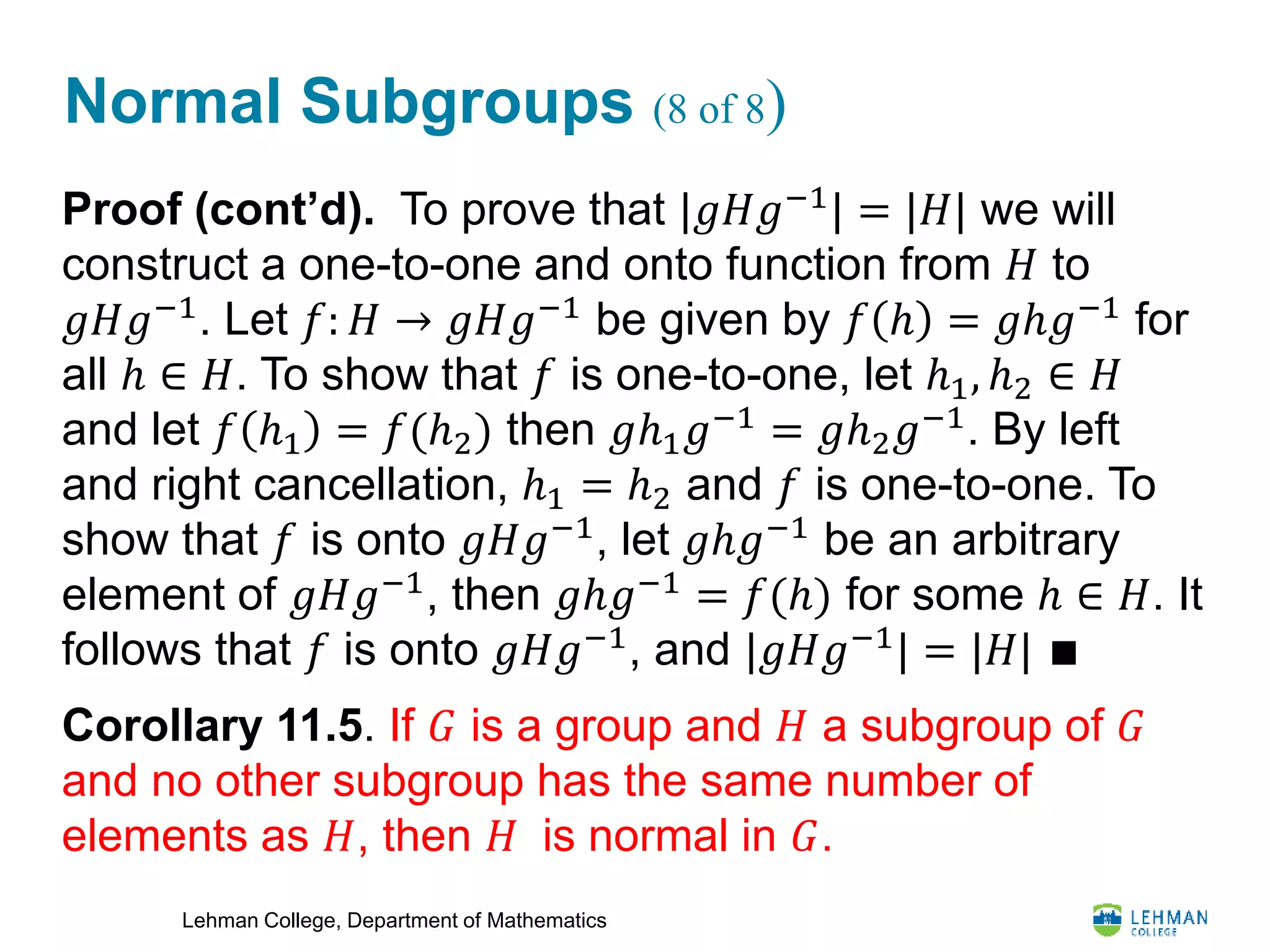 Lehman College, Department of Mathematics
Normal Subgroups (8 of 8)
Proof (cont’d). To prove that |𝑔𝐻𝑔−1
| = |𝐻| we will
construct a one-to-one and onto function from 𝐻 to
𝑔𝐻𝑔−1
. Let 𝑓: 𝐻 → 𝑔𝐻𝑔−1
be given by 𝑓 ℎ = 𝑔ℎ𝑔−1
for
all ℎ ∈ 𝐻. To show that 𝑓 is one-to-one, let ℎ1, ℎ2 ∈ 𝐻
and let 𝑓 ℎ1 = 𝑓(ℎ2) then 𝑔ℎ1 𝑔−1
= 𝑔ℎ2 𝑔−1
. By left
and right cancellation, ℎ1 = ℎ2 and 𝑓 is one-to-one. To
show that 𝑓 is onto 𝑔𝐻𝑔−1
, let 𝑔ℎ𝑔−1
be an arbitrary
element of 𝑔𝐻𝑔−1
, then 𝑔ℎ𝑔−1
= 𝑓(ℎ) for some ℎ ∈ 𝐻. It
follows that 𝑓 is onto 𝑔𝐻𝑔−1
, and |𝑔𝐻𝑔−1
| = |𝐻| ∎
Corollary 11.5. If 𝐺 is a group and 𝐻 a subgroup of 𝐺
and no other subgroup has the same number of
elements as 𝐻, then 𝐻 is normal in 𝐺.
 