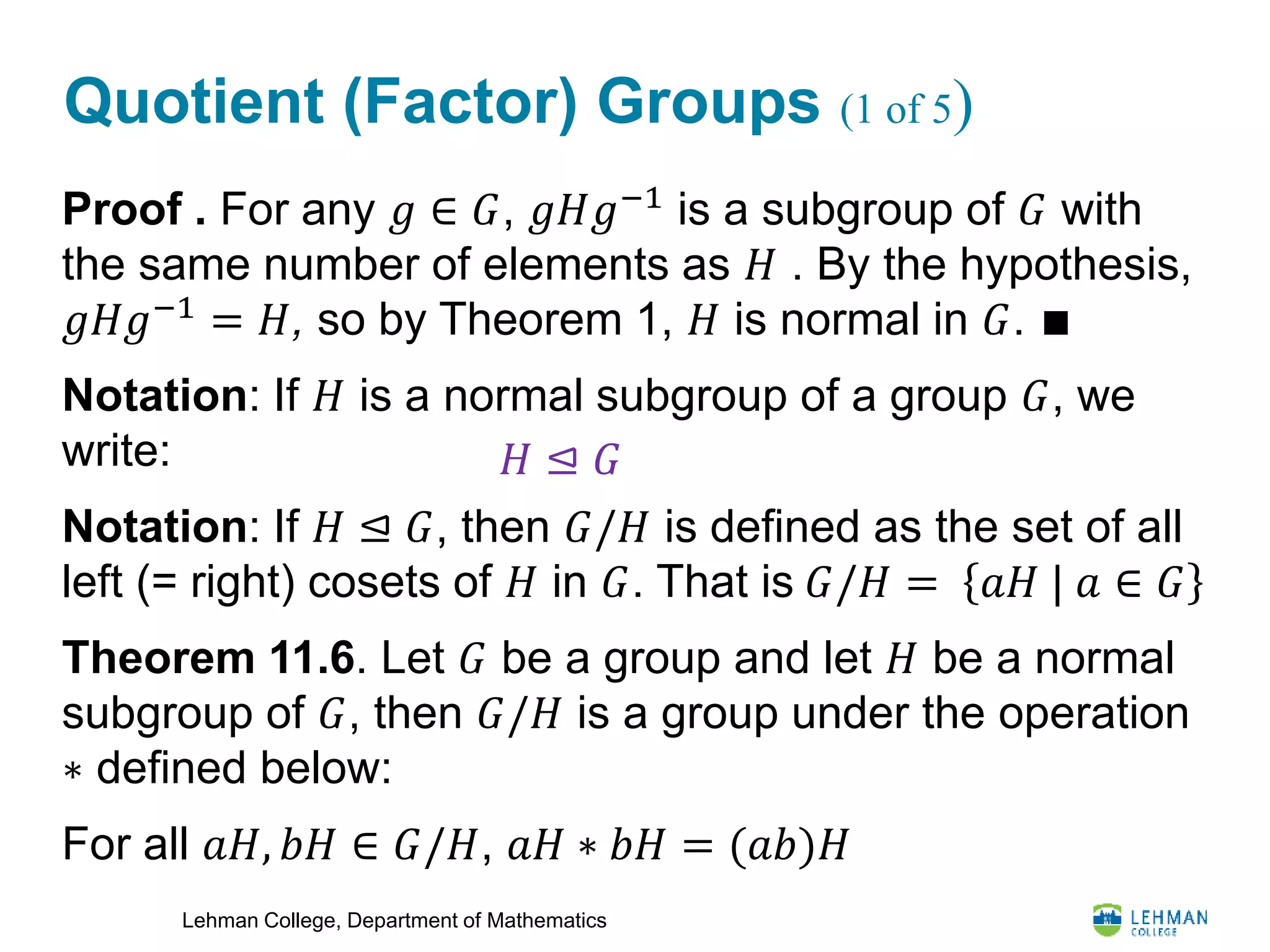 Lehman College, Department of Mathematics
Quotient (Factor) Groups (1 of 5)
Proof . For any 𝑔 ∈ 𝐺, 𝑔𝐻𝑔−1
is a subgroup of 𝐺 with
the same number of elements as 𝐻 . By the hypothesis,
𝑔𝐻𝑔−1
= 𝐻, so by Theorem 1, 𝐻 is normal in 𝐺. ∎
Notation: If 𝐻 is a normal subgroup of a group 𝐺, we
write:
Notation: If 𝐻 ⊴ 𝐺, then 𝐺/𝐻 is defined as the set of all
left (= right) cosets of 𝐻 in 𝐺. That is 𝐺/𝐻 = 𝑎𝐻 | 𝑎 ∈ 𝐺
Theorem 11.6. Let 𝐺 be a group and let 𝐻 be a normal
subgroup of 𝐺, then 𝐺/𝐻 is a group under the operation
∗ defined below:
For all 𝑎𝐻, 𝑏𝐻 ∈ 𝐺/𝐻, 𝑎𝐻 ∗ 𝑏𝐻 = (𝑎𝑏)𝐻
𝐻 ⊴ 𝐺
 