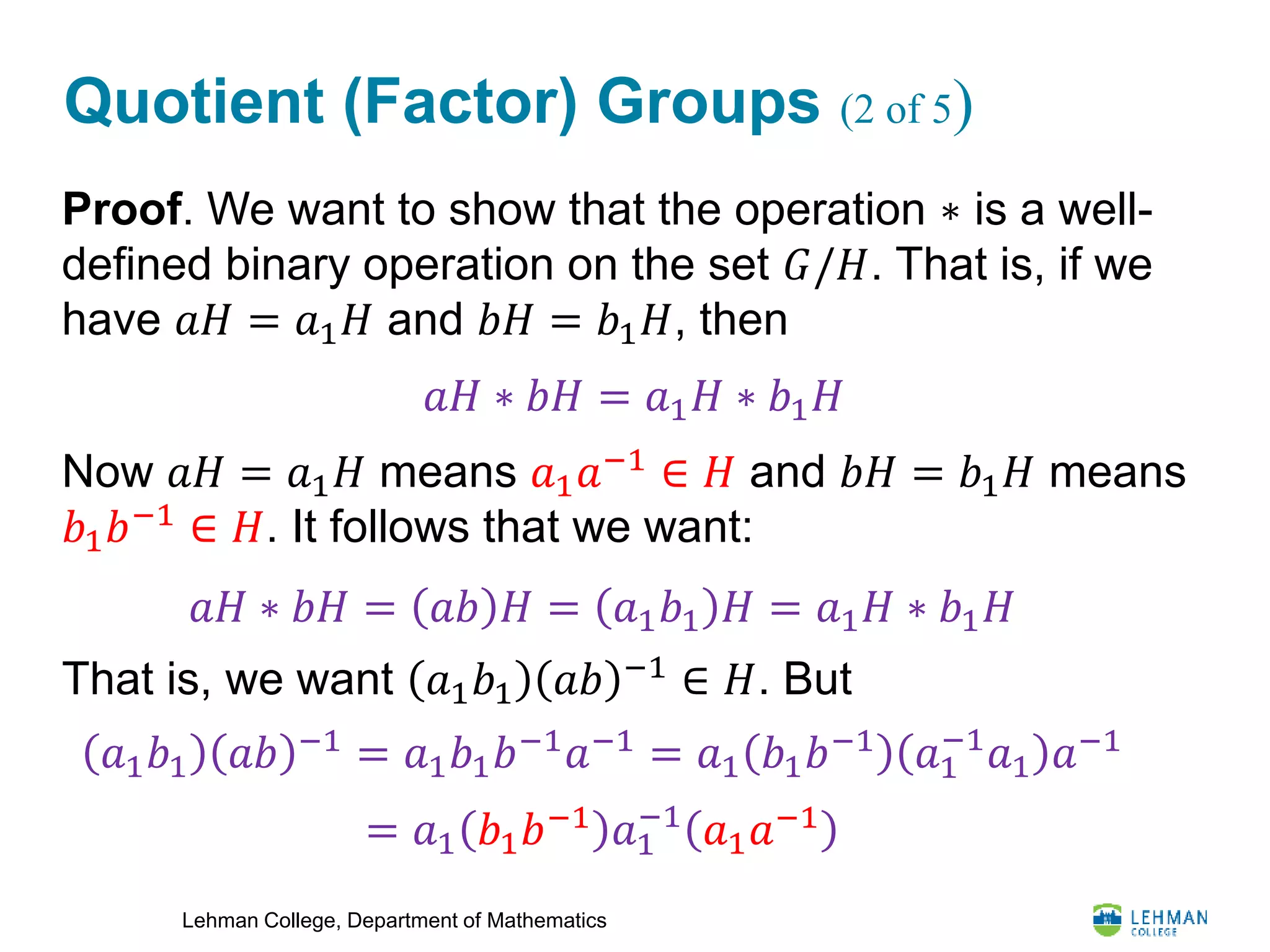 Lehman College, Department of Mathematics
Quotient (Factor) Groups (2 of 5)
Proof. We want to show that the operation ∗ is a well-
defined binary operation on the set 𝐺/𝐻. That is, if we
have 𝑎𝐻 = 𝑎1 𝐻 and 𝑏𝐻 = 𝑏1 𝐻, then
Now 𝑎𝐻 = 𝑎1 𝐻 means 𝑎1 𝑎−1
∈ 𝐻 and 𝑏𝐻 = 𝑏1 𝐻 means
𝑏1 𝑏−1
∈ 𝐻. It follows that we want:
That is, we want 𝑎1 𝑏1 𝑎𝑏 −1
∈ 𝐻. But
𝑎𝐻 ∗ 𝑏𝐻 = 𝑎1 𝐻 ∗ 𝑏1 𝐻
𝑎𝐻 ∗ 𝑏𝐻 = 𝑎𝑏 𝐻 = 𝑎1 𝑏1 𝐻 = 𝑎1 𝐻 ∗ 𝑏1 𝐻
𝑎1 𝑏1 𝑎𝑏 −1
= 𝑎1 𝑏1 𝑏−1
𝑎−1
= 𝑎1 𝑏1 𝑏−1
𝑎1
−1
𝑎1 𝑎−1
= 𝑎1 𝑏1 𝑏−1
𝑎1
−1
𝑎1 𝑎−1
 