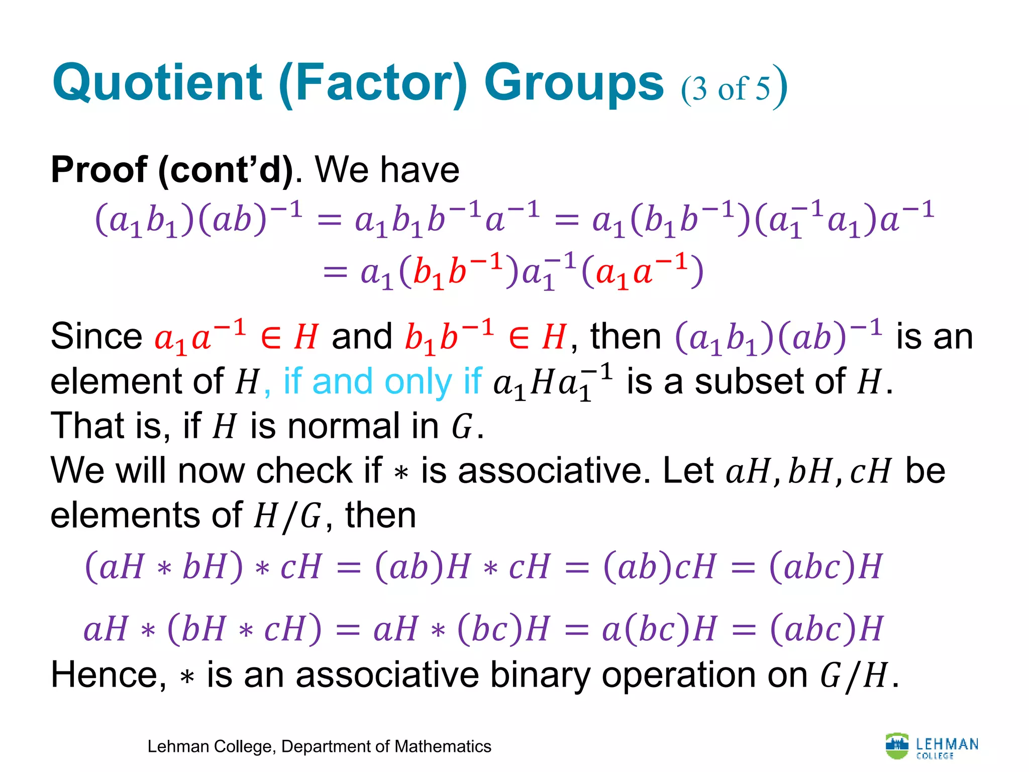 Lehman College, Department of Mathematics
Quotient (Factor) Groups (3 of 5)
Proof (cont’d). We have
Since 𝑎1 𝑎−1
∈ 𝐻 and 𝑏1 𝑏−1
∈ 𝐻, then 𝑎1 𝑏1 𝑎𝑏 −1
is an
element of 𝐻, if and only if 𝑎1 𝐻𝑎1
−1
is a subset of 𝐻.
That is, if 𝐻 is normal in 𝐺.
We will now check if ∗ is associative. Let 𝑎𝐻, 𝑏𝐻, 𝑐𝐻 be
elements of 𝐻/𝐺, then
Hence, ∗ is an associative binary operation on 𝐺/𝐻.
𝑎1 𝑏1 𝑎𝑏 −1
= 𝑎1 𝑏1 𝑏−1
𝑎−1
= 𝑎1 𝑏1 𝑏−1
𝑎1
−1
𝑎1 𝑎−1
= 𝑎1 𝑏1 𝑏−1 𝑎1
−1
𝑎1 𝑎−1
𝑎𝐻 ∗ 𝑏𝐻 ∗ 𝑐𝐻 = 𝑎𝑏 𝐻 ∗ 𝑐𝐻 = 𝑎𝑏 𝑐𝐻 = 𝑎𝑏𝑐 𝐻
𝑎𝐻 ∗ 𝑏𝐻 ∗ 𝑐𝐻 = 𝑎𝐻 ∗ 𝑏𝑐 𝐻 = 𝑎 𝑏𝑐 𝐻 = 𝑎𝑏𝑐 𝐻
 