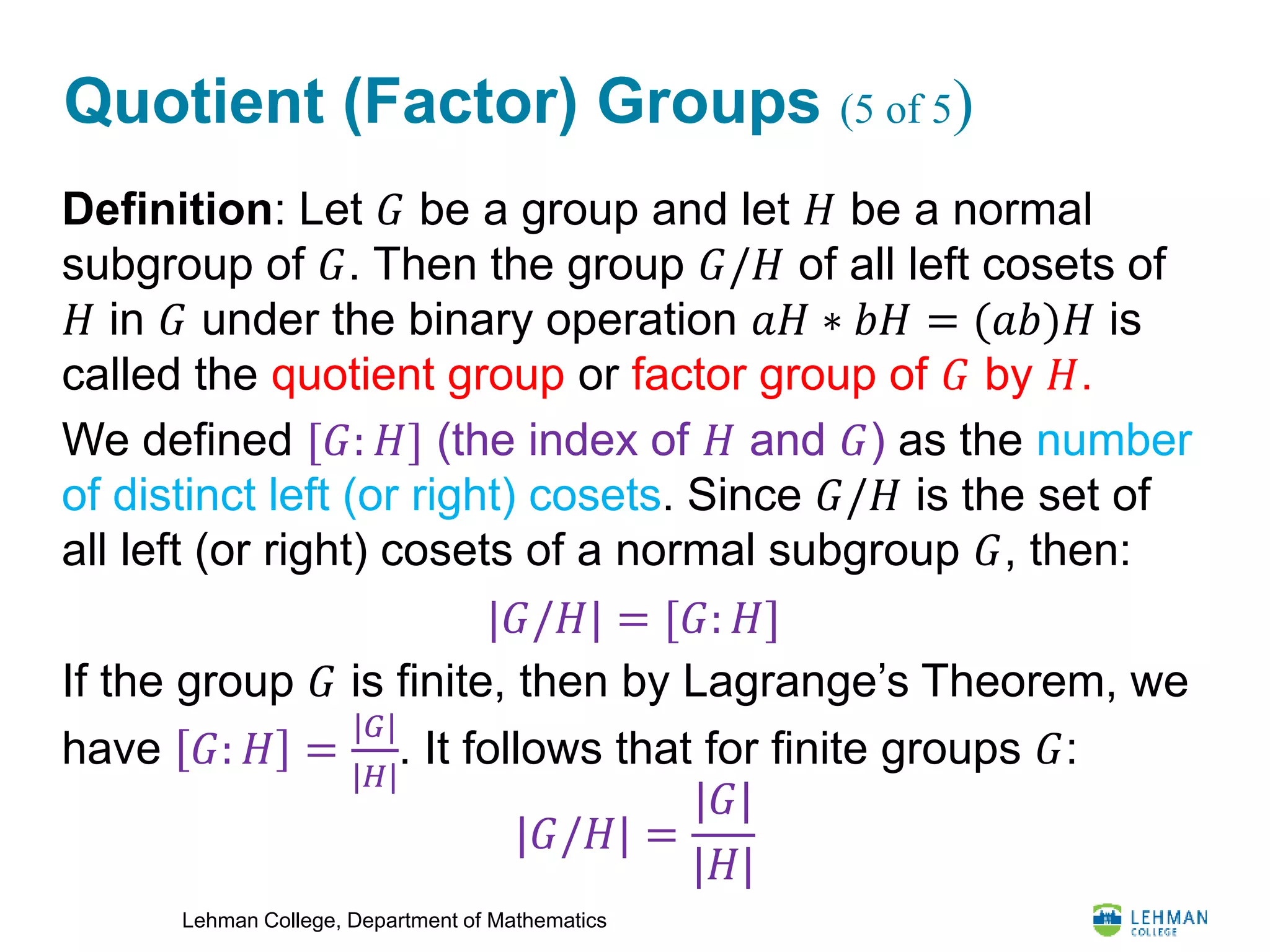 Lehman College, Department of Mathematics
Quotient (Factor) Groups (5 of 5)
Definition: Let 𝐺 be a group and let 𝐻 be a normal
subgroup of 𝐺. Then the group 𝐺/𝐻 of all left cosets of
𝐻 in 𝐺 under the binary operation 𝑎𝐻 ∗ 𝑏𝐻 = (𝑎𝑏)𝐻 is
called the quotient group or factor group of 𝐺 by 𝐻.
We defined [𝐺: 𝐻] (the index of 𝐻 and 𝐺) as the number
of distinct left (or right) cosets. Since 𝐺/𝐻 is the set of
all left (or right) cosets of a normal subgroup 𝐺, then:
If the group 𝐺 is finite, then by Lagrange’s Theorem, we
have 𝐺: 𝐻 =
|𝐺|
|𝐻|
. It follows that for finite groups 𝐺:
|𝐺/𝐻| = [𝐺: 𝐻]
|𝐺/𝐻| =
|𝐺|
|𝐻|
 