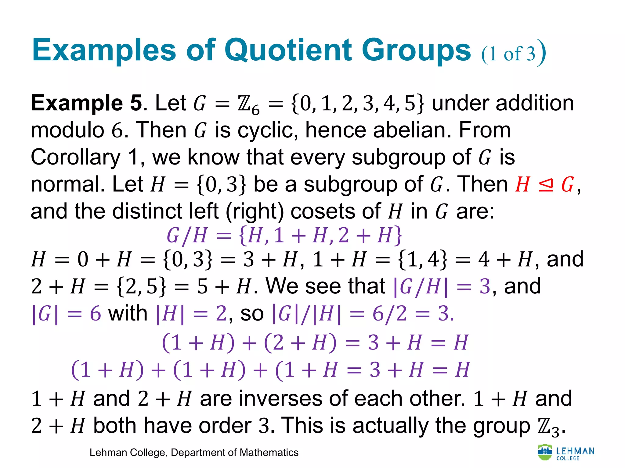 Lehman College, Department of Mathematics
Examples of Quotient Groups (1 of 3)
Example 5. Let 𝐺 = ℤ6 = 0, 1, 2, 3, 4, 5 under addition
modulo 6. Then 𝐺 is cyclic, hence abelian. From
Corollary 1, we know that every subgroup of 𝐺 is
normal. Let 𝐻 = 0, 3 be a subgroup of 𝐺. Then 𝐻 ⊴ 𝐺,
and the distinct left (right) cosets of 𝐻 in 𝐺 are:
𝐻 = 0 + 𝐻 = 0, 3 = 3 + 𝐻, 1 + 𝐻 = 1, 4 = 4 + 𝐻, and
2 + 𝐻 = 2, 5 = 5 + 𝐻. We see that |𝐺/𝐻| = 3, and
|𝐺| = 6 with |𝐻| = 2, so 𝐺 /|𝐻| = 6/2 = 3.
1 + 𝐻 and 2 + 𝐻 are inverses of each other. 1 + 𝐻 and
2 + 𝐻 both have order 3. This is actually the group ℤ3.
𝐺/𝐻 = 𝐻, 1 + 𝐻, 2 + 𝐻
1 + 𝐻 + 2 + 𝐻 = 3 + 𝐻 = 𝐻
1 + 𝐻 + 1 + 𝐻 + (1 + 𝐻 = 3 + 𝐻 = 𝐻
 
