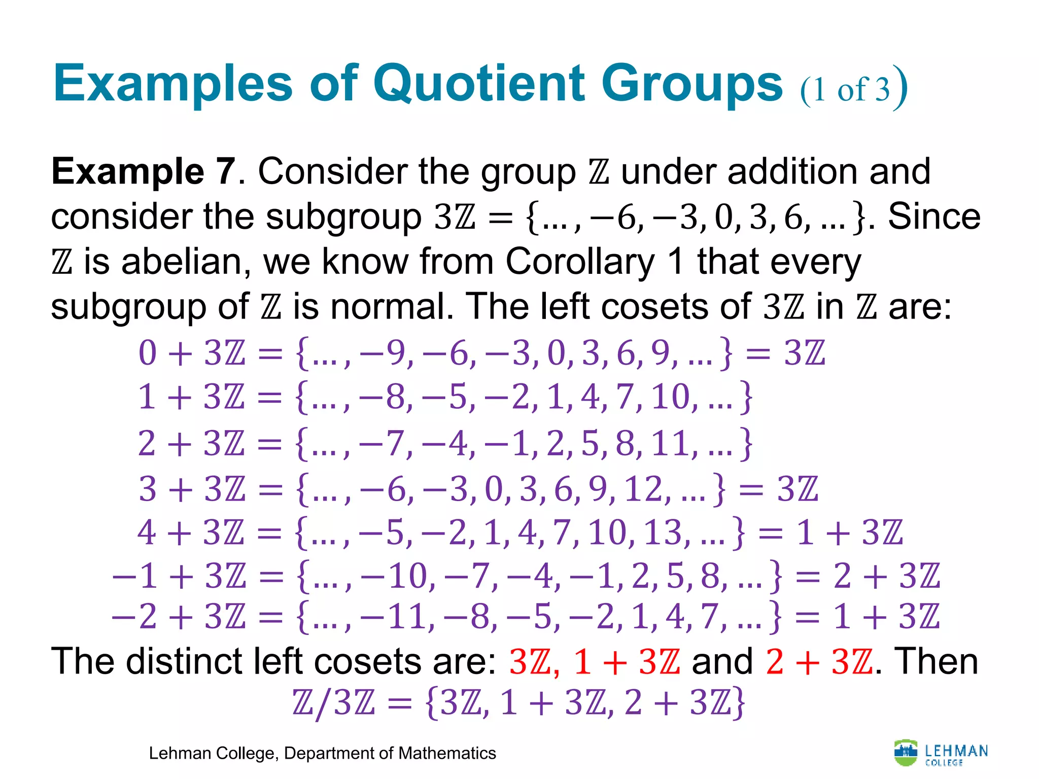 Lehman College, Department of Mathematics
Examples of Quotient Groups (1 of 3)
Example 7. Consider the group ℤ under addition and
consider the subgroup 3ℤ = … , −6, −3, 0, 3, 6, … . Since
ℤ is abelian, we know from Corollary 1 that every
subgroup of ℤ is normal. The left cosets of 3ℤ in ℤ are:
The distinct left cosets are: 3ℤ, 1 + 3ℤ and 2 + 3ℤ. Then
0 + 3ℤ = … , −9, −6, −3, 0, 3, 6, 9, … = 3ℤ
1 + 3ℤ = … , −8, −5, −2, 1, 4, 7, 10, …
2 + 3ℤ = … , −7, −4, −1, 2, 5, 8, 11, …
3 + 3ℤ = … , −6, −3, 0, 3, 6, 9, 12, … = 3ℤ
4 + 3ℤ = … , −5, −2, 1, 4, 7, 10, 13, … = 1 + 3ℤ
−1 + 3ℤ = … , −10, −7, −4, −1, 2, 5, 8, … = 2 + 3ℤ
−2 + 3ℤ = … , −11, −8, −5, −2, 1, 4, 7, … = 1 + 3ℤ
ℤ/3ℤ = 3ℤ, 1 + 3ℤ, 2 + 3ℤ
 