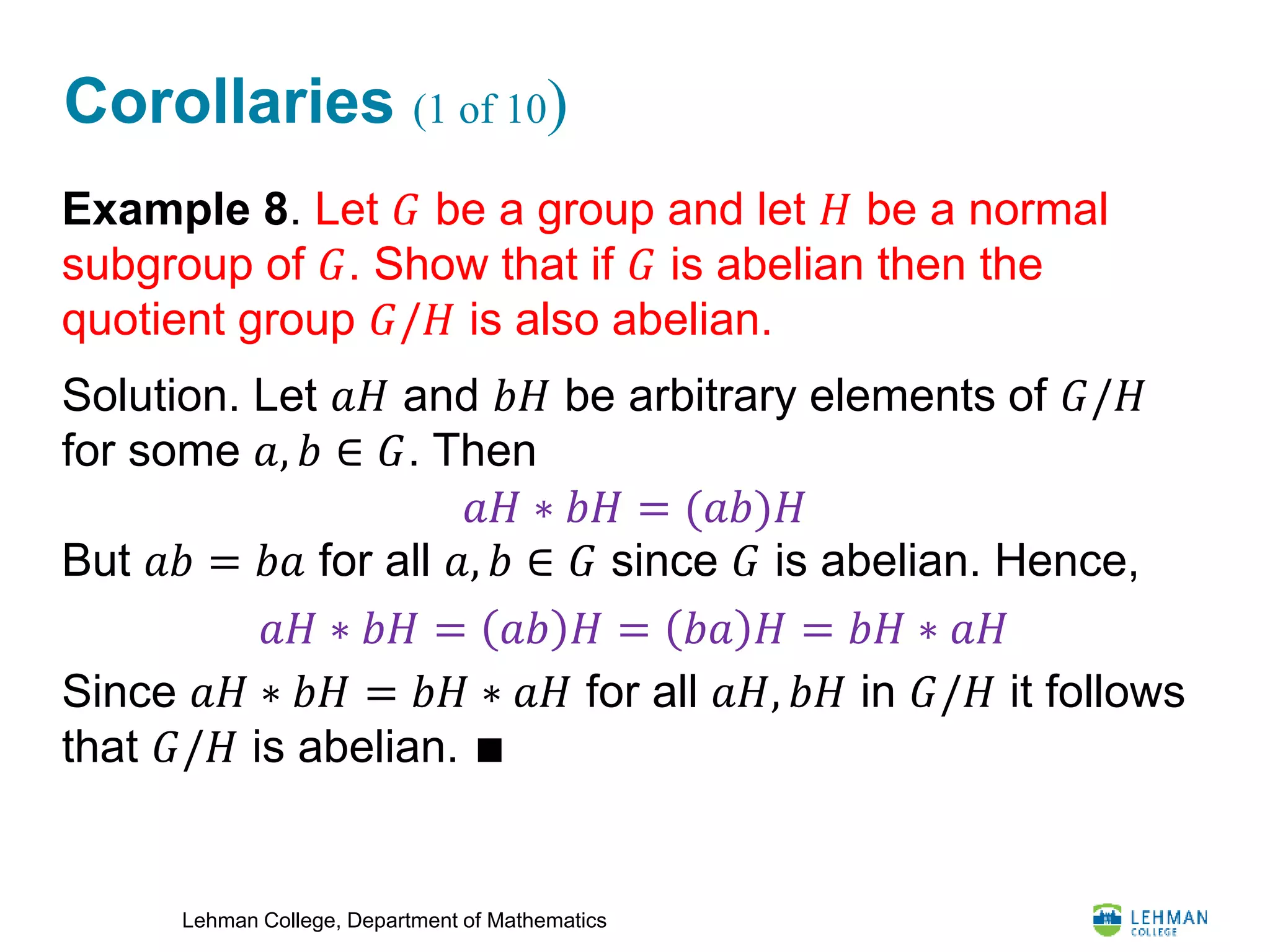 Lehman College, Department of Mathematics
Corollaries (1 of 10)
Example 8. Let 𝐺 be a group and let 𝐻 be a normal
subgroup of 𝐺. Show that if 𝐺 is abelian then the
quotient group 𝐺/𝐻 is also abelian.
Solution. Let 𝑎𝐻 and 𝑏𝐻 be arbitrary elements of 𝐺/𝐻
for some 𝑎, 𝑏 ∈ 𝐺. Then
But 𝑎𝑏 = 𝑏𝑎 for all 𝑎, 𝑏 ∈ 𝐺 since 𝐺 is abelian. Hence,
Since 𝑎𝐻 ∗ 𝑏𝐻 = 𝑏𝐻 ∗ 𝑎𝐻 for all 𝑎𝐻, 𝑏𝐻 in 𝐺/𝐻 it follows
that 𝐺/𝐻 is abelian. ∎
𝑎𝐻 ∗ 𝑏𝐻 = (𝑎𝑏)𝐻
𝑎𝐻 ∗ 𝑏𝐻 = 𝑎𝑏 𝐻 = 𝑏𝑎 𝐻 = 𝑏𝐻 ∗ 𝑎𝐻
 