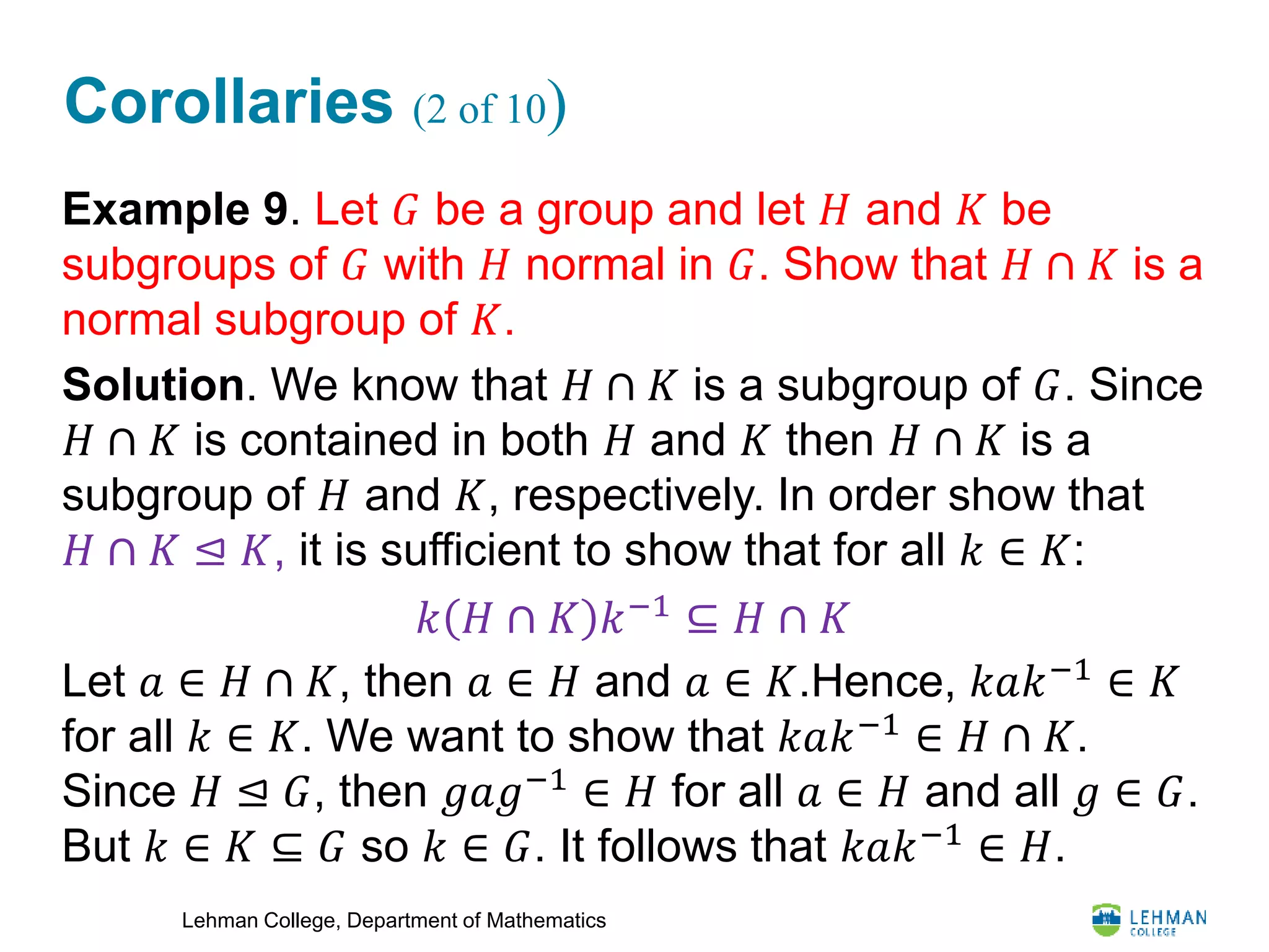 Lehman College, Department of Mathematics
Corollaries (2 of 10)
Example 9. Let 𝐺 be a group and let 𝐻 and 𝐾 be
subgroups of 𝐺 with 𝐻 normal in 𝐺. Show that 𝐻 ∩ 𝐾 is a
normal subgroup of 𝐾.
Solution. We know that 𝐻 ∩ 𝐾 is a subgroup of 𝐺. Since
𝐻 ∩ 𝐾 is contained in both 𝐻 and 𝐾 then 𝐻 ∩ 𝐾 is a
subgroup of 𝐻 and 𝐾, respectively. In order show that
𝐻 ∩ 𝐾 ⊴ 𝐾, it is sufficient to show that for all 𝑘 ∈ 𝐾:
Let 𝑎 ∈ 𝐻 ∩ 𝐾, then 𝑎 ∈ 𝐻 and 𝑎 ∈ 𝐾.Hence, 𝑘𝑎𝑘−1
∈ 𝐾
for all 𝑘 ∈ 𝐾. We want to show that 𝑘𝑎𝑘−1
∈ 𝐻 ∩ 𝐾.
Since 𝐻 ⊴ 𝐺, then 𝑔𝑎𝑔−1
∈ 𝐻 for all 𝑎 ∈ 𝐻 and all 𝑔 ∈ 𝐺.
But 𝑘 ∈ 𝐾 ⊆ 𝐺 so 𝑘 ∈ 𝐺. It follows that 𝑘𝑎𝑘−1 ∈ 𝐻.
𝑘 𝐻 ∩ 𝐾 𝑘−1
⊆ 𝐻 ∩ 𝐾
 