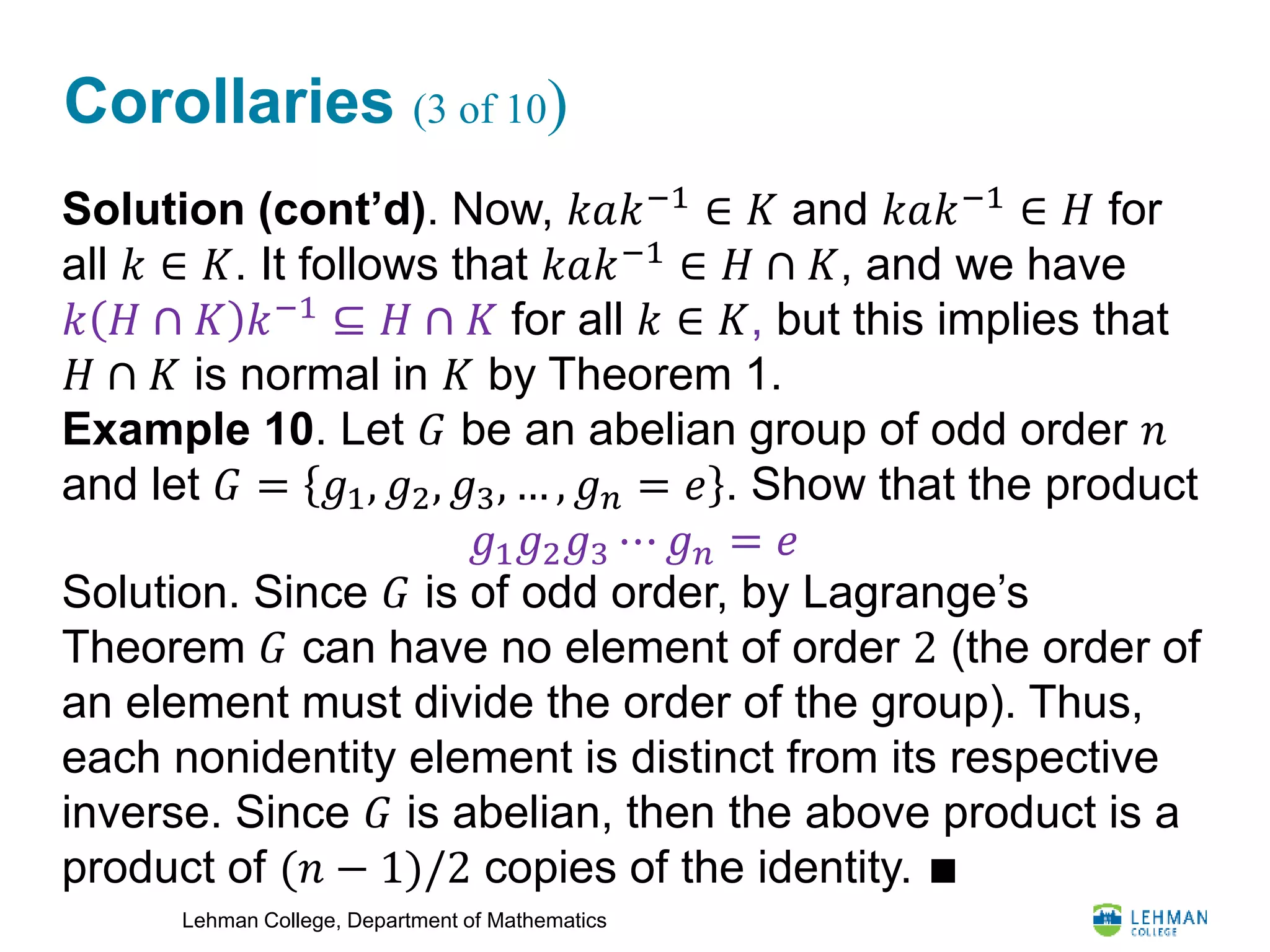 Lehman College, Department of Mathematics
Corollaries (3 of 10)
Solution (cont’d). Now, 𝑘𝑎𝑘−1
∈ 𝐾 and 𝑘𝑎𝑘−1
∈ 𝐻 for
all 𝑘 ∈ 𝐾. It follows that 𝑘𝑎𝑘−1
∈ 𝐻 ∩ 𝐾, and we have
𝑘 𝐻 ∩ 𝐾 𝑘−1
⊆ 𝐻 ∩ 𝐾 for all 𝑘 ∈ 𝐾, but this implies that
𝐻 ∩ 𝐾 is normal in 𝐾 by Theorem 1.
Example 10. Let 𝐺 be an abelian group of odd order 𝑛
and let 𝐺 = 𝑔1, 𝑔2, 𝑔3, … , 𝑔 𝑛 = 𝑒 . Show that the product
Solution. Since 𝐺 is of odd order, by Lagrange’s
Theorem 𝐺 can have no element of order 2 (the order of
an element must divide the order of the group). Thus,
each nonidentity element is distinct from its respective
inverse. Since 𝐺 is abelian, then the above product is a
product of (𝑛 − 1)/2 copies of the identity. ∎
𝑔1 𝑔2 𝑔3 ⋯ 𝑔 𝑛 = 𝑒
 