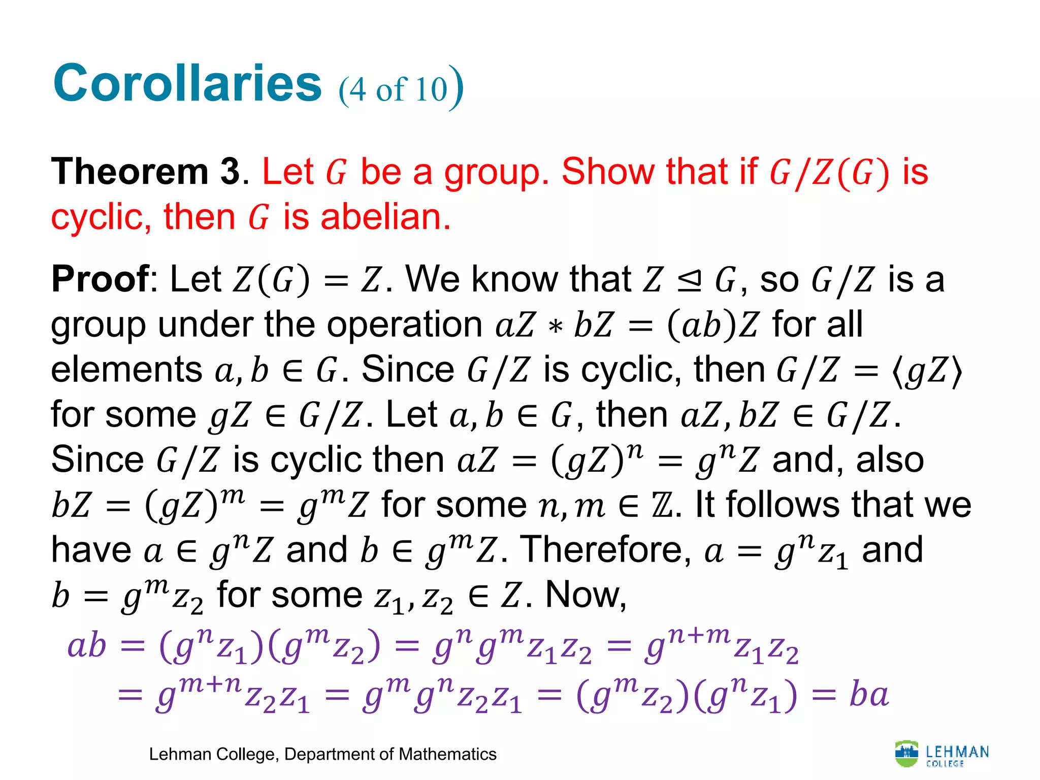 Lehman College, Department of Mathematics
Corollaries (4 of 10)
Theorem 3. Let 𝐺 be a group. Show that if 𝐺/𝑍(𝐺) is
cyclic, then 𝐺 is abelian.
Proof: Let 𝑍 𝐺 = 𝑍. We know that 𝑍 ⊴ 𝐺, so 𝐺/𝑍 is a
group under the operation 𝑎𝑍 ∗ 𝑏𝑍 = 𝑎𝑏 𝑍 for all
elements 𝑎, 𝑏 ∈ 𝐺. Since 𝐺/𝑍 is cyclic, then 𝐺/𝑍 = ⟨𝑔𝑍⟩
for some 𝑔𝑍 ∈ 𝐺/𝑍. Let 𝑎, 𝑏 ∈ 𝐺, then 𝑎𝑍, 𝑏𝑍 ∈ 𝐺/𝑍.
Since 𝐺/𝑍 is cyclic then 𝑎𝑍 = 𝑔𝑍 𝑛
= 𝑔 𝑛
𝑍 and, also
𝑏𝑍 = 𝑔𝑍 𝑚
= 𝑔 𝑚
𝑍 for some 𝑛, 𝑚 ∈ ℤ. It follows that we
have 𝑎 ∈ 𝑔 𝑛
𝑍 and 𝑏 ∈ 𝑔 𝑚
𝑍. Therefore, 𝑎 = 𝑔 𝑛
𝑧1 and
𝑏 = 𝑔 𝑚 𝑧2 for some 𝑧1, 𝑧2 ∈ 𝑍. Now,
𝑎𝑏 = (𝑔 𝑛
𝑧1) 𝑔 𝑚
𝑧2 = 𝑔 𝑛
𝑔 𝑚
𝑧1 𝑧2 = 𝑔 𝑛+𝑚
𝑧1 𝑧2
= 𝑔 𝑚+𝑛 𝑧2 𝑧1 = 𝑔 𝑚 𝑔 𝑛 𝑧2 𝑧1 = (𝑔 𝑚 𝑧2)(𝑔 𝑛 𝑧1) = 𝑏𝑎
 