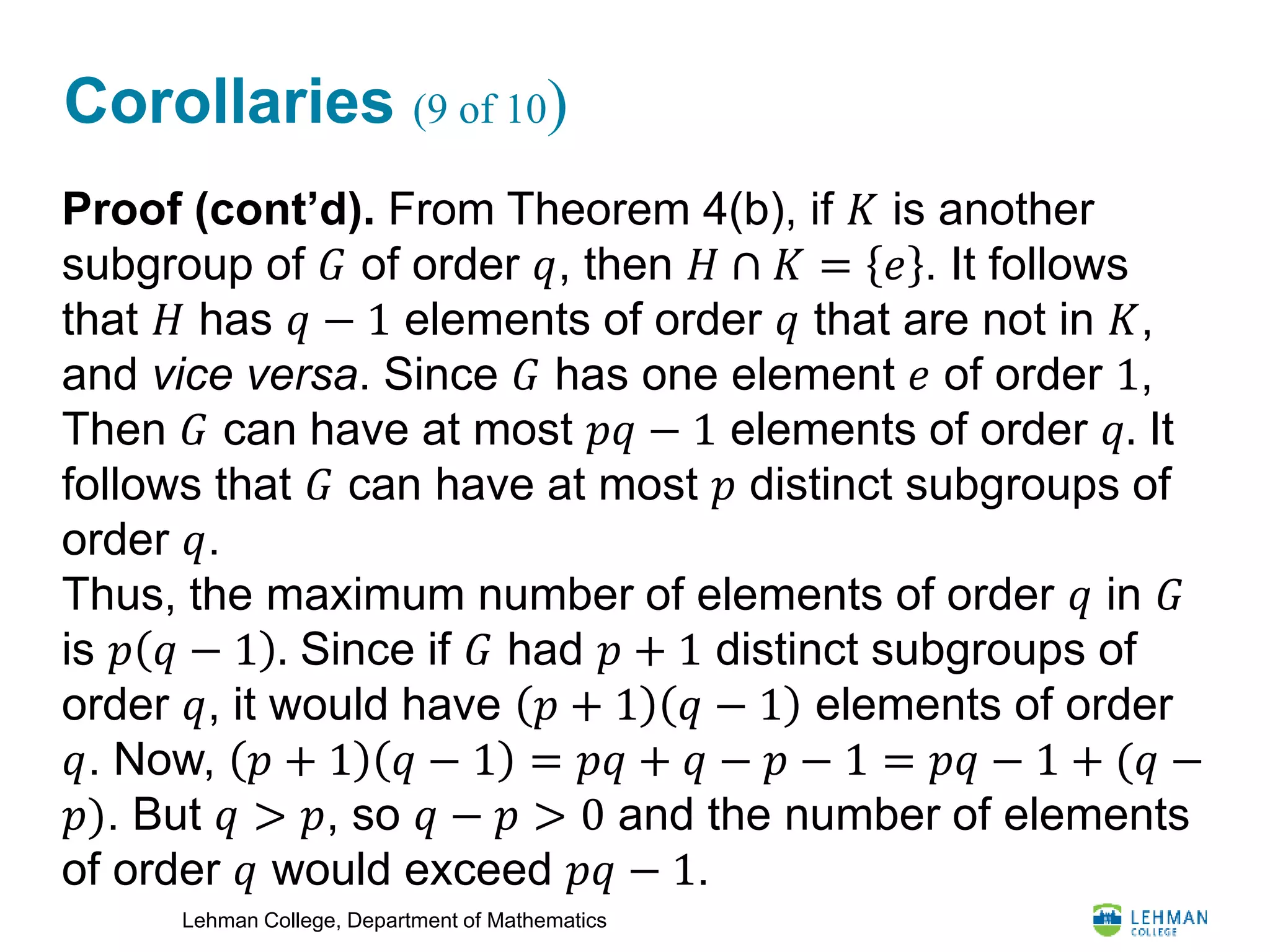 Lehman College, Department of Mathematics
Corollaries (9 of 10)
Proof (cont’d). From Theorem 4(b), if 𝐾 is another
subgroup of 𝐺 of order 𝑞, then 𝐻 ∩ 𝐾 = 𝑒 . It follows
that 𝐻 has 𝑞 − 1 elements of order 𝑞 that are not in 𝐾,
and vice versa. Since 𝐺 has one element 𝑒 of order 1,
Then 𝐺 can have at most 𝑝𝑞 − 1 elements of order 𝑞. It
follows that 𝐺 can have at most 𝑝 distinct subgroups of
order 𝑞.
Thus, the maximum number of elements of order 𝑞 in 𝐺
is 𝑝 𝑞 − 1 . Since if 𝐺 had 𝑝 + 1 distinct subgroups of
order 𝑞, it would have 𝑝 + 1 𝑞 − 1 elements of order
𝑞. Now, 𝑝 + 1 𝑞 − 1 = 𝑝𝑞 + 𝑞 − 𝑝 − 1 = 𝑝𝑞 − 1 + (𝑞 −
𝑝). But 𝑞 > 𝑝, so 𝑞 − 𝑝 > 0 and the number of elements
of order 𝑞 would exceed 𝑝𝑞 − 1.
 