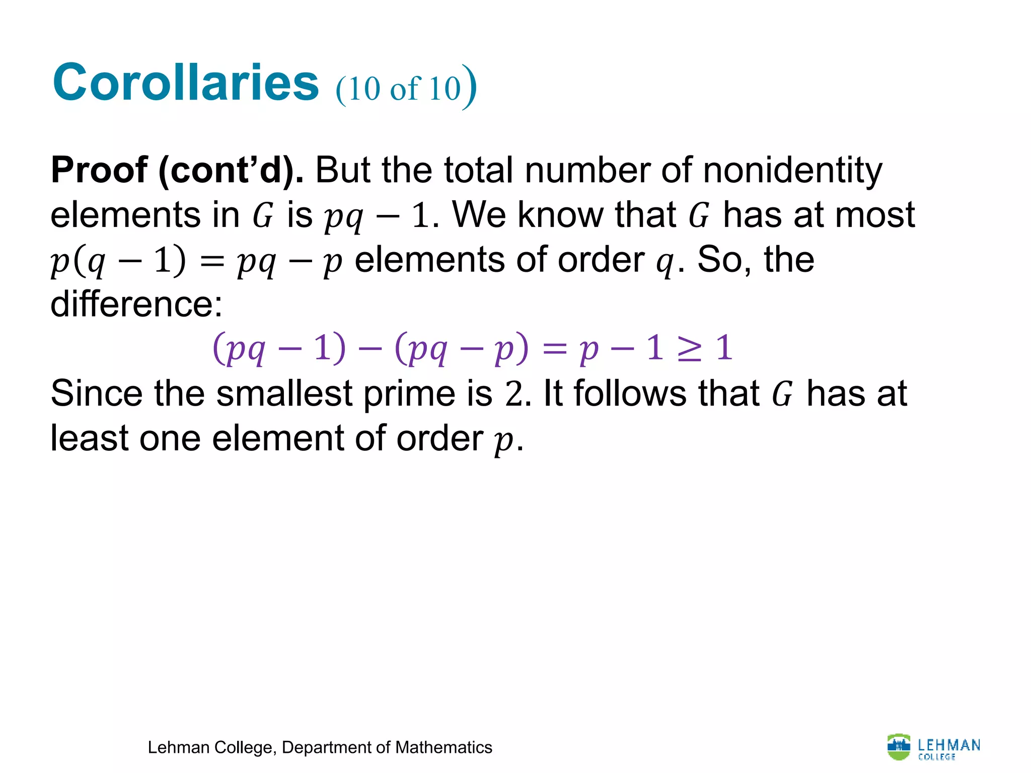 Lehman College, Department of Mathematics
Corollaries (10 of 10)
Proof (cont’d). But the total number of nonidentity
elements in 𝐺 is 𝑝𝑞 − 1. We know that 𝐺 has at most
𝑝 𝑞 − 1 = 𝑝𝑞 − 𝑝 elements of order 𝑞. So, the
difference:
Since the smallest prime is 2. It follows that 𝐺 has at
least one element of order 𝑝.
𝑝𝑞 − 1 − 𝑝𝑞 − 𝑝 = 𝑝 − 1 ≥ 1
 