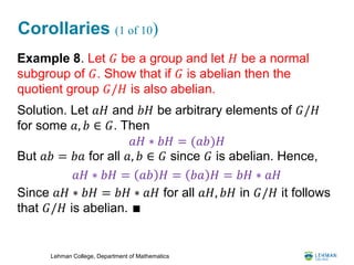 Lehman College, Department of Mathematics
Corollaries (1 of 10)
Example 8. Let 𝐺 be a group and let 𝐻 be a normal
subgroup of 𝐺. Show that if 𝐺 is abelian then the
quotient group 𝐺/𝐻 is also abelian.
Solution. Let 𝑎𝐻 and 𝑏𝐻 be arbitrary elements of 𝐺/𝐻
for some 𝑎, 𝑏 ∈ 𝐺. Then
But 𝑎𝑏 = 𝑏𝑎 for all 𝑎, 𝑏 ∈ 𝐺 since 𝐺 is abelian. Hence,
Since 𝑎𝐻 ∗ 𝑏𝐻 = 𝑏𝐻 ∗ 𝑎𝐻 for all 𝑎𝐻, 𝑏𝐻 in 𝐺/𝐻 it follows
that 𝐺/𝐻 is abelian. ∎
𝑎𝐻 ∗ 𝑏𝐻 = (𝑎𝑏)𝐻
𝑎𝐻 ∗ 𝑏𝐻 = 𝑎𝑏 𝐻 = 𝑏𝑎 𝐻 = 𝑏𝐻 ∗ 𝑎𝐻
 