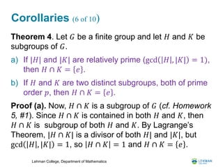 Lehman College, Department of Mathematics
Corollaries (6 of 10)
Theorem 4. Let 𝐺 be a finite group and let 𝐻 and 𝐾 be
subgroups of 𝐺.
a) If |𝐻| and |𝐾| are relatively prime (gcd 𝐻 , |𝐾| = 1),
then 𝐻 ∩ 𝐾 = 𝑒 .
b) If 𝐻 and 𝐾 are two distinct subgroups, both of prime
order 𝑝, then 𝐻 ∩ 𝐾 = 𝑒 .
Proof (a). Now, 𝐻 ∩ 𝐾 is a subgroup of 𝐺 (cf. Homework
5, #1). Since 𝐻 ∩ 𝐾 is contained in both 𝐻 and 𝐾, then
𝐻 ∩ 𝐾 is subgroup of both 𝐻 and 𝐾. By Lagrange’s
Theorem, |𝐻 ∩ 𝐾| is a divisor of both 𝐻| and |𝐾|, but
gcd 𝐻 , |𝐾| = 1, so 𝐻 ∩ 𝐾 = 1 and 𝐻 ∩ 𝐾 = 𝑒 .
 