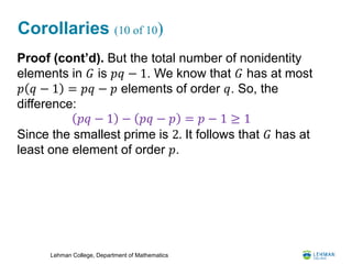 Lehman College, Department of Mathematics
Corollaries (10 of 10)
Proof (cont’d). But the total number of nonidentity
elements in 𝐺 is 𝑝𝑞 − 1. We know that 𝐺 has at most
𝑝 𝑞 − 1 = 𝑝𝑞 − 𝑝 elements of order 𝑞. So, the
difference:
Since the smallest prime is 2. It follows that 𝐺 has at
least one element of order 𝑝.
𝑝𝑞 − 1 − 𝑝𝑞 − 𝑝 = 𝑝 − 1 ≥ 1
 