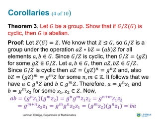 Lehman College, Department of Mathematics
Corollaries (4 of 10)
Theorem 3. Let 𝐺 be a group. Show that if 𝐺/𝑍(𝐺) is
cyclic, then 𝐺 is abelian.
Proof: Let 𝑍 𝐺 = 𝑍. We know that 𝑍 ⊴ 𝐺, so 𝐺/𝑍 is a
group under the operation 𝑎𝑍 ∗ 𝑏𝑍 = 𝑎𝑏 𝑍 for all
elements 𝑎, 𝑏 ∈ 𝐺. Since 𝐺/𝑍 is cyclic, then 𝐺/𝑍 = ⟨𝑔𝑍⟩
for some 𝑔𝑍 ∈ 𝐺/𝑍. Let 𝑎, 𝑏 ∈ 𝐺, then 𝑎𝑍, 𝑏𝑍 ∈ 𝐺/𝑍.
Since 𝐺/𝑍 is cyclic then 𝑎𝑍 = 𝑔𝑍 𝑛
= 𝑔 𝑛
𝑍 and, also
𝑏𝑍 = 𝑔𝑍 𝑚
= 𝑔 𝑚
𝑍 for some 𝑛, 𝑚 ∈ ℤ. It follows that we
have 𝑎 ∈ 𝑔 𝑛
𝑍 and 𝑏 ∈ 𝑔 𝑚
𝑍. Therefore, 𝑎 = 𝑔 𝑛
𝑧1 and
𝑏 = 𝑔 𝑚 𝑧2 for some 𝑧1, 𝑧2 ∈ 𝑍. Now,
𝑎𝑏 = (𝑔 𝑛
𝑧1) 𝑔 𝑚
𝑧2 = 𝑔 𝑛
𝑔 𝑚
𝑧1 𝑧2 = 𝑔 𝑛+𝑚
𝑧1 𝑧2
= 𝑔 𝑚+𝑛 𝑧2 𝑧1 = 𝑔 𝑚 𝑔 𝑛 𝑧2 𝑧1 = (𝑔 𝑚 𝑧2)(𝑔 𝑛 𝑧1) = 𝑏𝑎
 