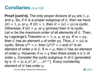 Lehman College, Department of Mathematics
Corollaries (8 of 10)
Proof (cont’d). The only proper divisors of 𝑝𝑞 are 1, 𝑝,
and 𝑞. So, if 𝐻 is a proper subgroup of 𝐺, then we have
𝐻 = 1, 𝑝, or 𝑞. If 𝐻 = 1, then 𝐻 = 𝑒 = ⟨𝑒⟩ is cyclic.
Otherwise, if 𝐻 = 𝑝, or 𝑞 (primes) then 𝐻 is cyclic.
Let 𝑚 be the maximum order of all elements of 𝐺. Then,
by Lagrange’s Theorem 𝑚 = 1, 𝑝, 𝑞, or 𝑝𝑞. If 𝑚 = 𝑝𝑞,
then 𝐺 has an element 𝑎 of order 𝑝𝑞. Thus, 𝐺 = ⟨𝑎⟩ is
cyclic. Since 𝑎 𝑝𝑞
= 𝑒, then 𝑎 𝑞 𝑝
= 𝑒 and 𝑎 𝑞
is an
element of order 𝑝 in 𝐺. If 𝑚 = 𝑝, then 𝐺 has an element
of order 𝑝. However, if 𝑚 = 𝑞 then there exists 𝑏 ∈ 𝐺 of
order 𝑞. Consider the cyclic subgroup 𝐻 of 𝐺 generated
by 𝑏. 𝐻 = 𝑒, 𝑏, 𝑏2
, 𝑏3
, … , 𝑏 𝑞−1
. Every nonidentity
element of 𝐻 has order 𝑞.
 