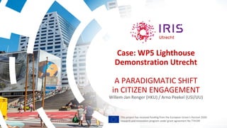 Case: WP5 Lighthouse
Demonstration Utrecht
A PARADIGMATIC SHIFT
in CITIZEN ENGAGEMENT
Willem-Jan Renger (HKU) / Arno Peekel (USI/UU)
This project has received funding from the European Union’s Horizon 2020
research and innovation program under grant agreement No 774199
 