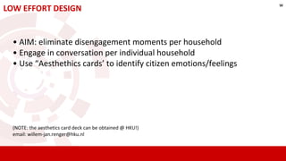 LOW EFFORT DESIGN
• AIM: eliminate disengagement moments per household
• Engage in conversation per individual household
• Use “Aesthethics cards’ to identify citizen emotions/feelings
(NOTE: the aesthetics card deck can be obtained @ HKU!)
email: willem-jan.renger@hku.nl
w
 