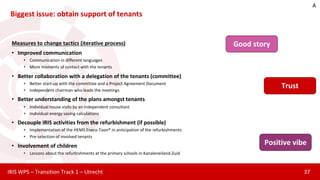 Biggest issue: obtain support of tenants
37IRIS WP5 – Transition Track 1 – Utrecht
Measures to change tactics (iterative process)
• Improved communication
• Communication in different languages
• More moments of contact with the tenants
• Better collaboration with a delegation of the tenants (committee)
• Better start-up with the committee and a Project Agreement Document
• Independent chairman who leads the meetings
• Better understanding of the plans amongst tenants
• Individual house visits by an independent consultant
• Individual energy saving calculations
• Decouple IRIS activities from the refurbishment (if possible)
• Implementation of the HEMS Eneco Toon® in anticipation of the refurbishments
• Pre-selection of involved tenants
• Involvement of children
• Lessons about the refurbishments at the primary schools in Kanaleneiland-Zuid
Good story
Positive vibe
Trust
A
 
