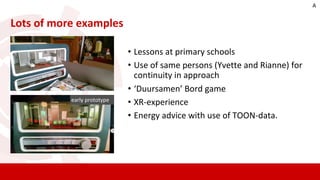 • Lessons at primary schools
• Use of same persons (Yvette and Rianne) for
continuity in approach
• ‘Duursamen’ Bord game
• XR-experience
• Energy advice with use of TOON-data.
Lots of more examples
early prototype
A
 