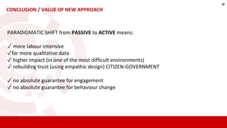 CONCLUSION / VALUE OF NEW APPROACH
PARADIGMATIC SHIFT from PASSIVE to ACTIVE means:
✓ more labour intensive
✓far more qualitative data
✓ higher impact (in one of the most difficult environments)
✓ rebuilding trust (using empathic design) CITIZEN-GOVERNMENT
✓ no absolute guarantee for engagement
✓ no absolute guarantee for behaviour change
w
 