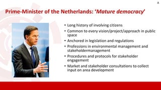 • Long history of involving citizens
• Common to every vision/project/approach in public
space
• Anchored in legislation and regulations
• Professions in environmental management and
stakeholdermanagement
• Procedures and protocols for stakeholder
engagement
• Market and stakeholder consultations to collect
input on area development
Prime-Minister of the Netherlands: ‘Mature democracy’
A
 