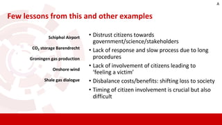 Schiphol Airport
CO2 storage Barendrecht
Groningen gas production
Onshore wind
Shale gas dialogue
• Distrust citizens towards
government/science/stakeholders
• Lack of response and slow process due to long
procedures
• Lack of involvement of citizens leading to
‘feeling a victim’
• Disbalance costs/benefits: shifting loss to society
• Timing of citizen involvement is crucial but also
difficult
Few lessons from this and other examples
A
 