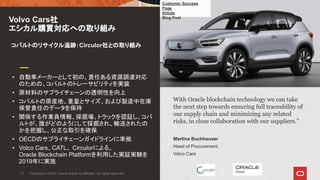 With Oracle blockchain technology we can take
the next step towards ensuring full traceability of
our supply chain and minimizing any related
risks, in close collaboration with our suppliers.”
Martina Buchhauser
Head of Procurement,
Volvo Cars
• 自動車メーカーとして初の、責任ある資源調達対応
のための、コバルトのトレーサビリティを実装
• 原材料のサプライチェーンの透明性を向上
• コバルトの原産地、重量とサイズ、および製造中在庫
保管責任のデータを保持
• 関係する作業員情報、採掘場、トラックを認証し、コバ
ルトが、誰がどのようにして採掘され、輸送されたの
かを把握し、公正な取引を確保
• OECDのサプライチェーンガイドラインに準拠
• Volco Cars、CATL、 Circulorによる、
Oracle Blockchain Platformを利用した実証実験を
2019年に実施
Volvo Cars社
エシカル購買対応への取り組み
Copyright © 2020, Oracle and/or its affiliates. All rights reserved.12
+
コバルトのリサイクル追跡：Circulor社との取り組み
Customer Success
Page
Article
Blog Post
 